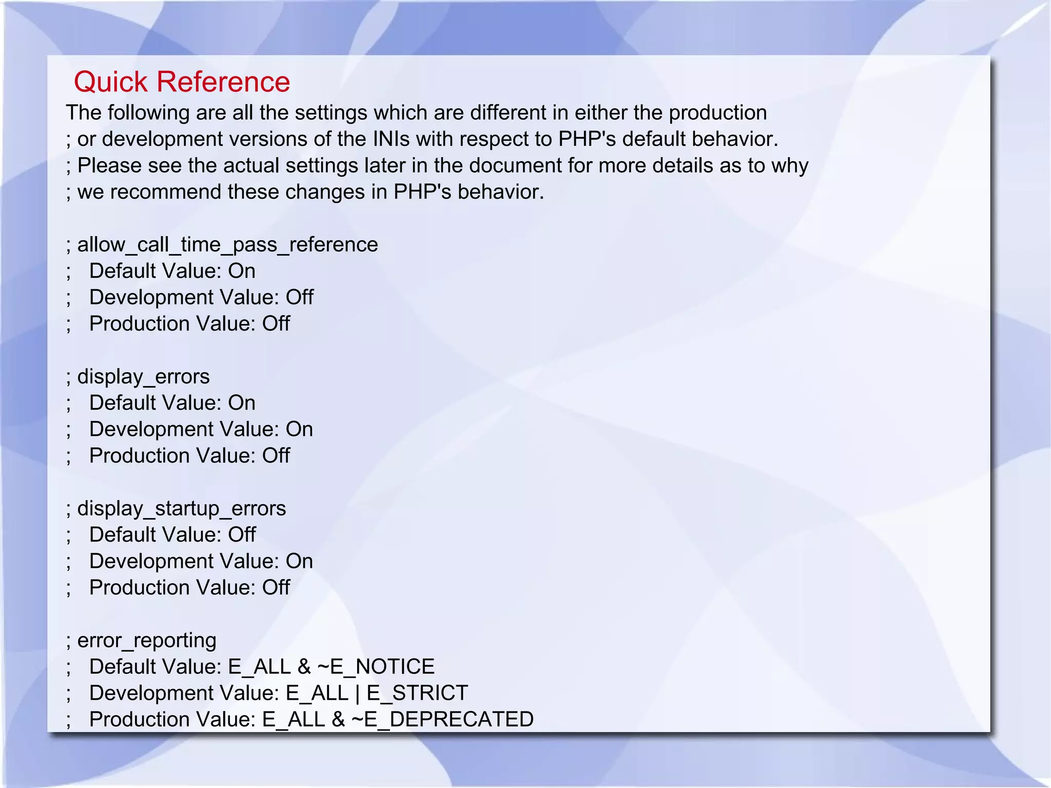 Quick Reference The following are all the settings which are different in either the production ; or development versions of the INIs with respect to PHP's default behavior. ; Please see the actual settings later in the document for more details as to why ; we recommend these changes in PHP's behavior. ; allow_call_time_pass_reference ; Default Value: On ; Development Value: Off ; Production Value: Off ; display_errors ; Default Value: On ; Development Value: On ; Production Value: Off ; display_startup_errors ; Default Value: Off ; Development Value: On ; Production Value: Off ; error_reporting ; Default Value: E_ALL & ~E_NOTICE ; Development Value: E_ALL | E_STRICT ; Production Value: E_ALL & ~E_DEPRECATED 