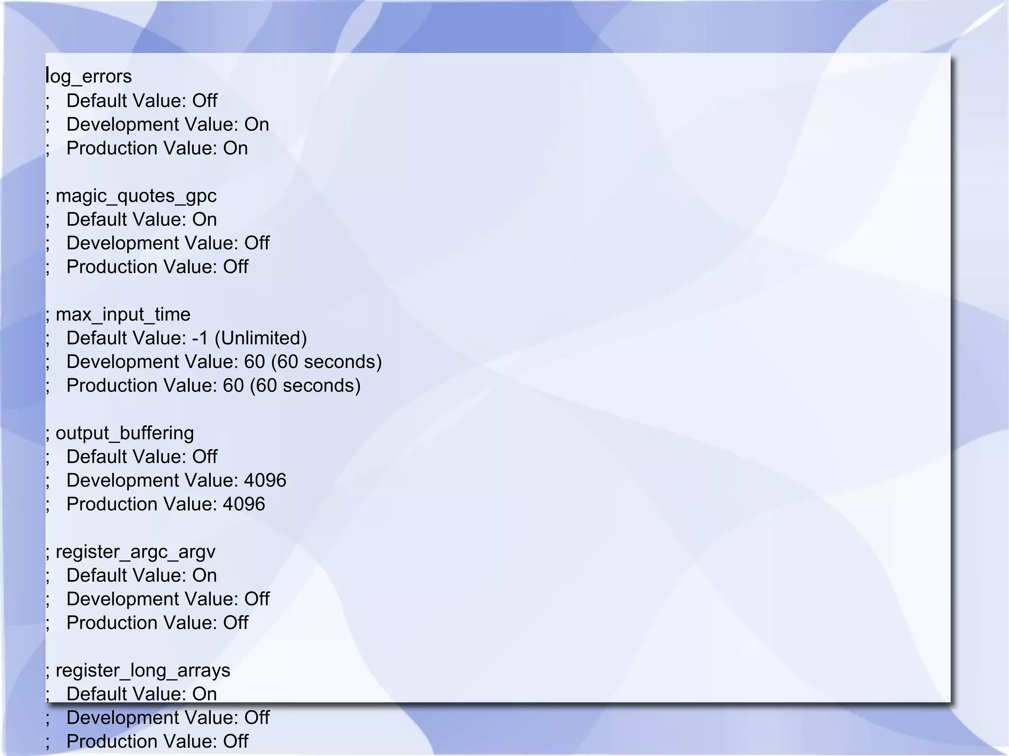 l og_errors ; Default Value: Off ; Development Value: On ; Production Value: On ; magic_quotes_gpc ; Default Value: On ; Development Value: Off ; Production Value: Off ; max_input_time ; Default Value: -1 (Unlimited) ; Development Value: 60 (60 seconds) ; Production Value: 60 (60 seconds) ; output_buffering ; Default Value: Off ; Development Value: 4096 ; Production Value: 4096 ; register_argc_argv ; Default Value: On ; Development Value: Off ; Production Value: Off ; register_long_arrays ; Default Value: On ; Development Value: Off ; Production Value: Off 