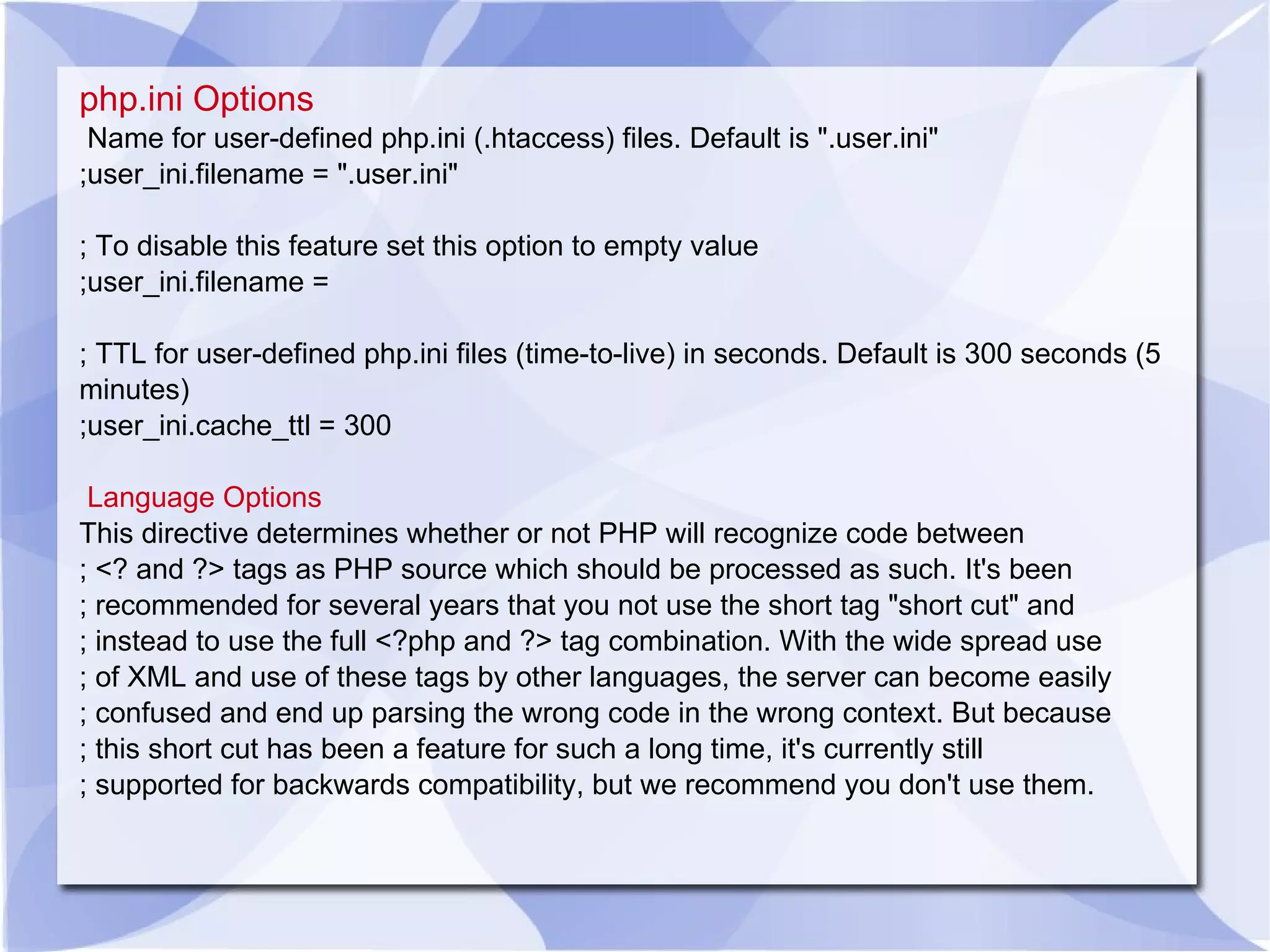 php.ini Options Name for user-defined php.ini (.htaccess) files. Default is &quot;.user.ini&quot; ;user_ini.filename = &quot;.user.ini&quot; ; To disable this feature set this option to empty value ;user_ini.filename = ; TTL for user-defined php.ini files (time-to-live) in seconds. Default is 300 seconds (5 minutes) ;user_ini.cache_ttl = 300 Language Options This directive determines whether or not PHP will recognize code between ; <? and ?> tags as PHP source which should be processed as such. It's been ; recommended for several years that you not use the short tag &quot;short cut&quot; and ; instead to use the full <?php and ?> tag combination. With the wide spread use ; of XML and use of these tags by other languages, the server can become easily ; confused and end up parsing the wrong code in the wrong context. But because ; this short cut has been a feature for such a long time, it's currently still ; supported for backwards compatibility, but we recommend you don't use them. 