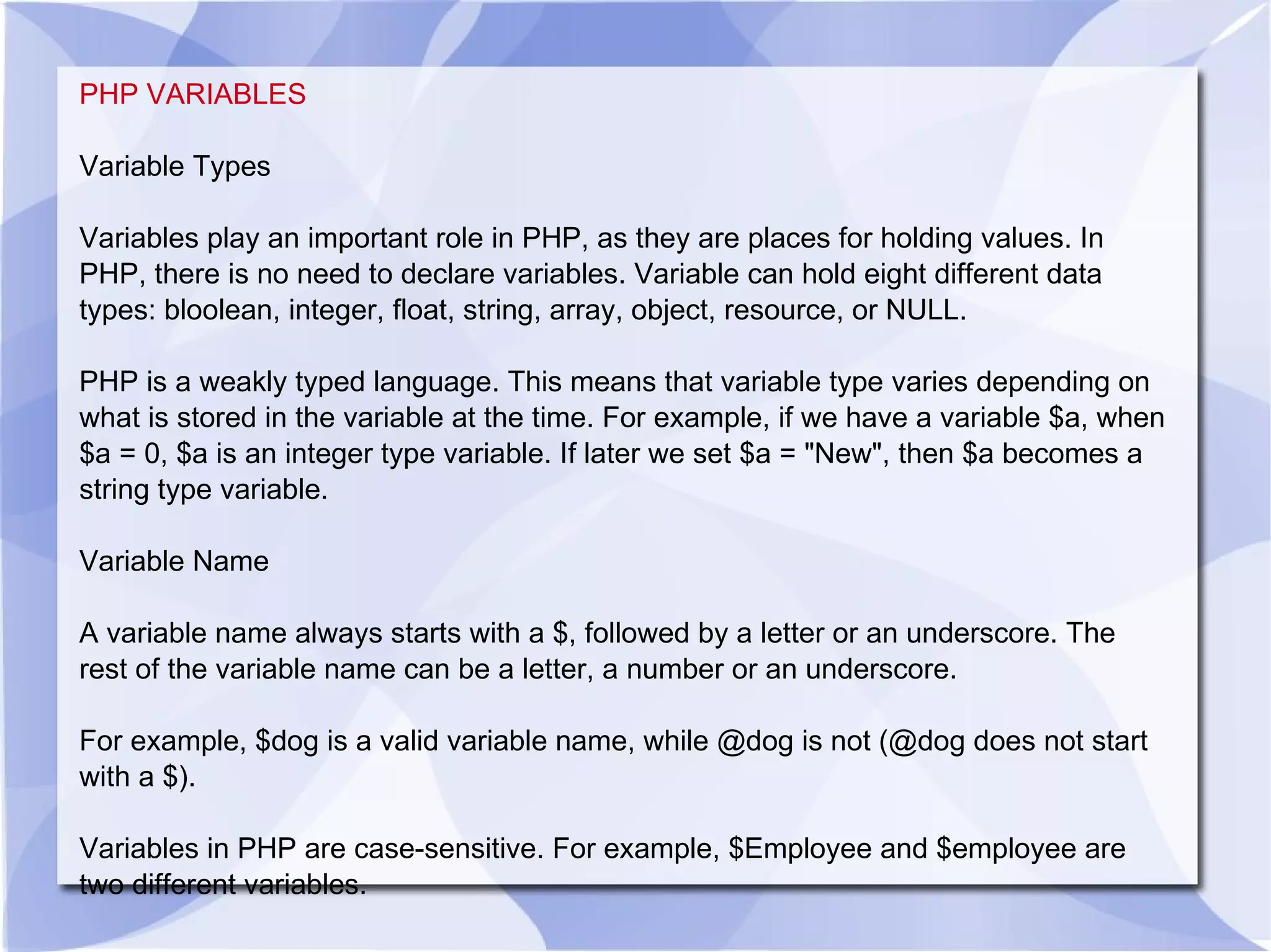 PHP VARIABLES Variable Types Variables play an important role in PHP, as they are places for holding values. In PHP, there is no need to declare variables. Variable can hold eight different data types: bloolean, integer, float, string, array, object, resource, or NULL. PHP is a weakly typed language. This means that variable type varies depending on what is stored in the variable at the time. For example, if we have a variable $a, when $a = 0, $a is an integer type variable. If later we set $a = &quot;New&quot;, then $a becomes a string type variable. Variable Name A variable name always starts with a $, followed by a letter or an underscore. The rest of the variable name can be a letter, a number or an underscore. For example, $dog is a valid variable name, while @dog is not (@dog does not start with a $). Variables in PHP are case-sensitive. For example, $Employee and $employee are two different variables. 