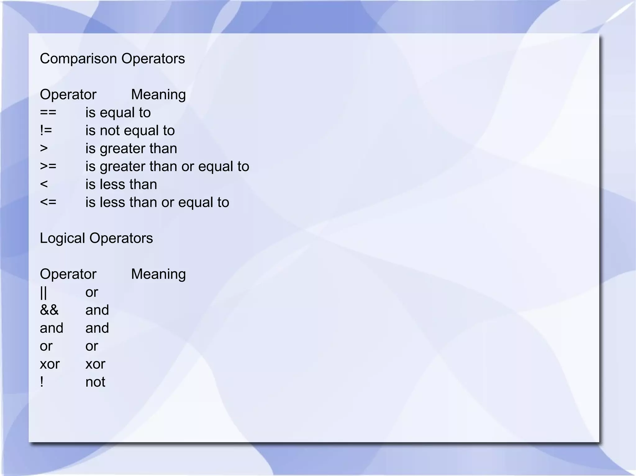 Comparison Operators Operator Meaning == is equal to != is not equal to > is greater than >= is greater than or equal to < is less than <= is less than or equal to Logical Operators Operator Meaning || or && and and and or or xor xor ! not 