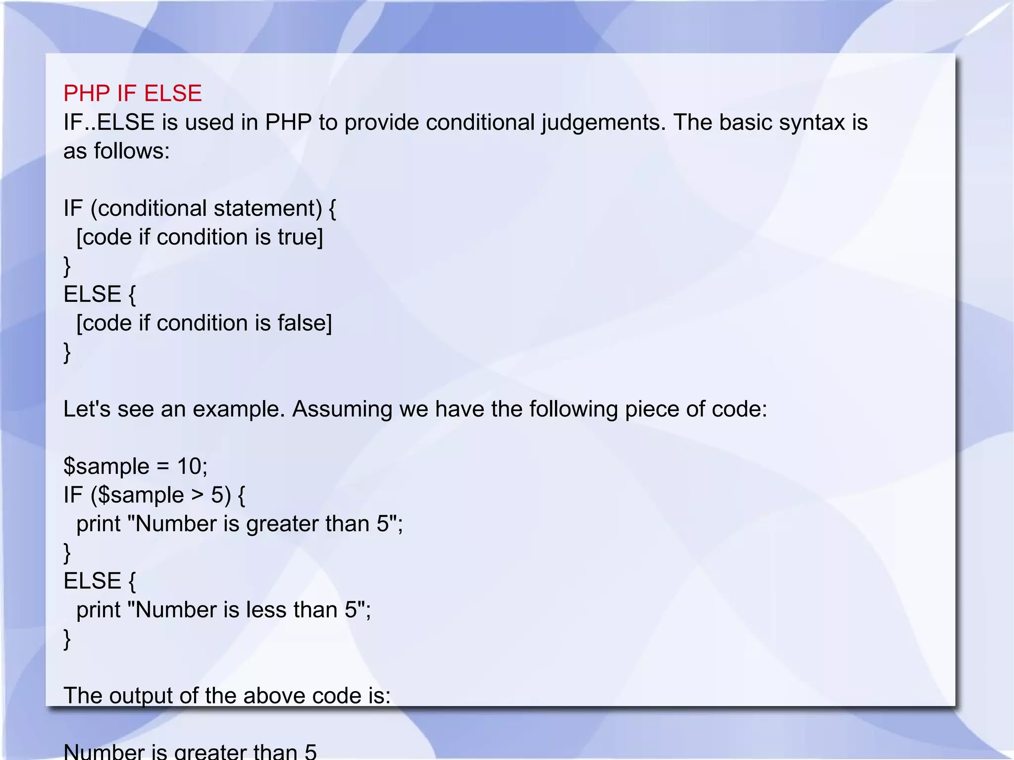 PHP IF ELSE IF..ELSE is used in PHP to provide conditional judgements. The basic syntax is as follows: IF (conditional statement) { [code if condition is true] } ELSE { [code if condition is false] } Let's see an example. Assuming we have the following piece of code: $sample = 10; IF ($sample > 5) { print &quot;Number is greater than 5&quot;; } ELSE { print &quot;Number is less than 5&quot;; } The output of the above code is: Number is greater than 5 