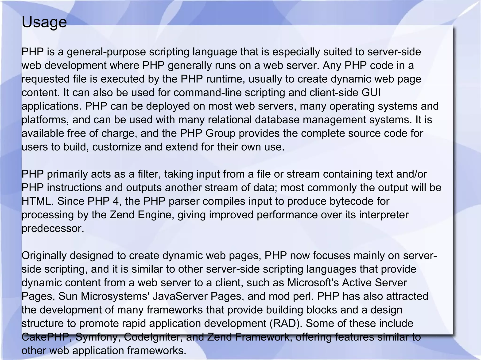 Usage PHP is a general-purpose scripting language that is especially suited to server-side web development where PHP generally runs on a web server. Any PHP code in a requested file is executed by the PHP runtime, usually to create dynamic web page content. It can also be used for command-line scripting and client-side GUI applications. PHP can be deployed on most web servers, many operating systems and platforms, and can be used with many relational database management systems. It is available free of charge, and the PHP Group provides the complete source code for users to build, customize and extend for their own use. PHP primarily acts as a filter, taking input from a file or stream containing text and/or PHP instructions and outputs another stream of data; most commonly the output will be HTML. Since PHP 4, the PHP parser compiles input to produce bytecode for processing by the Zend Engine, giving improved performance over its interpreter predecessor. Originally designed to create dynamic web pages, PHP now focuses mainly on server-side scripting, and it is similar to other server-side scripting languages that provide dynamic content from a web server to a client, such as Microsoft's Active Server Pages, Sun Microsystems' JavaServer Pages, and mod perl. PHP has also attracted the development of many frameworks that provide building blocks and a design structure to promote rapid application development (RAD). Some of these include CakePHP, Symfony, CodeIgniter, and Zend Framework, offering features similar to other web application frameworks. 