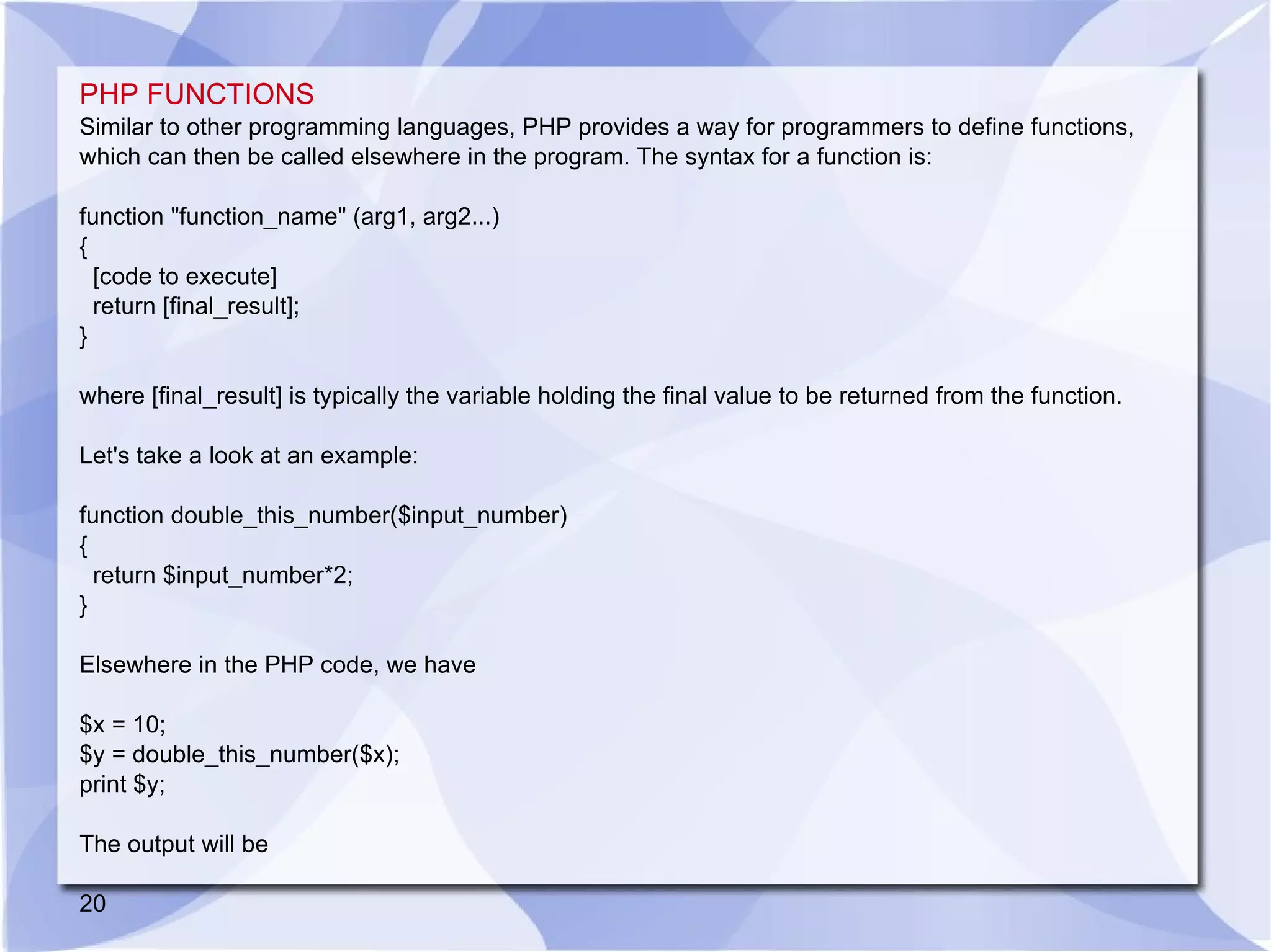 PHP FUNCTIONS Similar to other programming languages, PHP provides a way for programmers to define functions, which can then be called elsewhere in the program. The syntax for a function is: function &quot;function_name&quot; (arg1, arg2...) { [code to execute] return [final_result]; } where [final_result] is typically the variable holding the final value to be returned from the function. Let's take a look at an example: function double_this_number($input_number) { return $input_number*2; } Elsewhere in the PHP code, we have $x = 10; $y = double_this_number($x); print $y; The output will be 20 