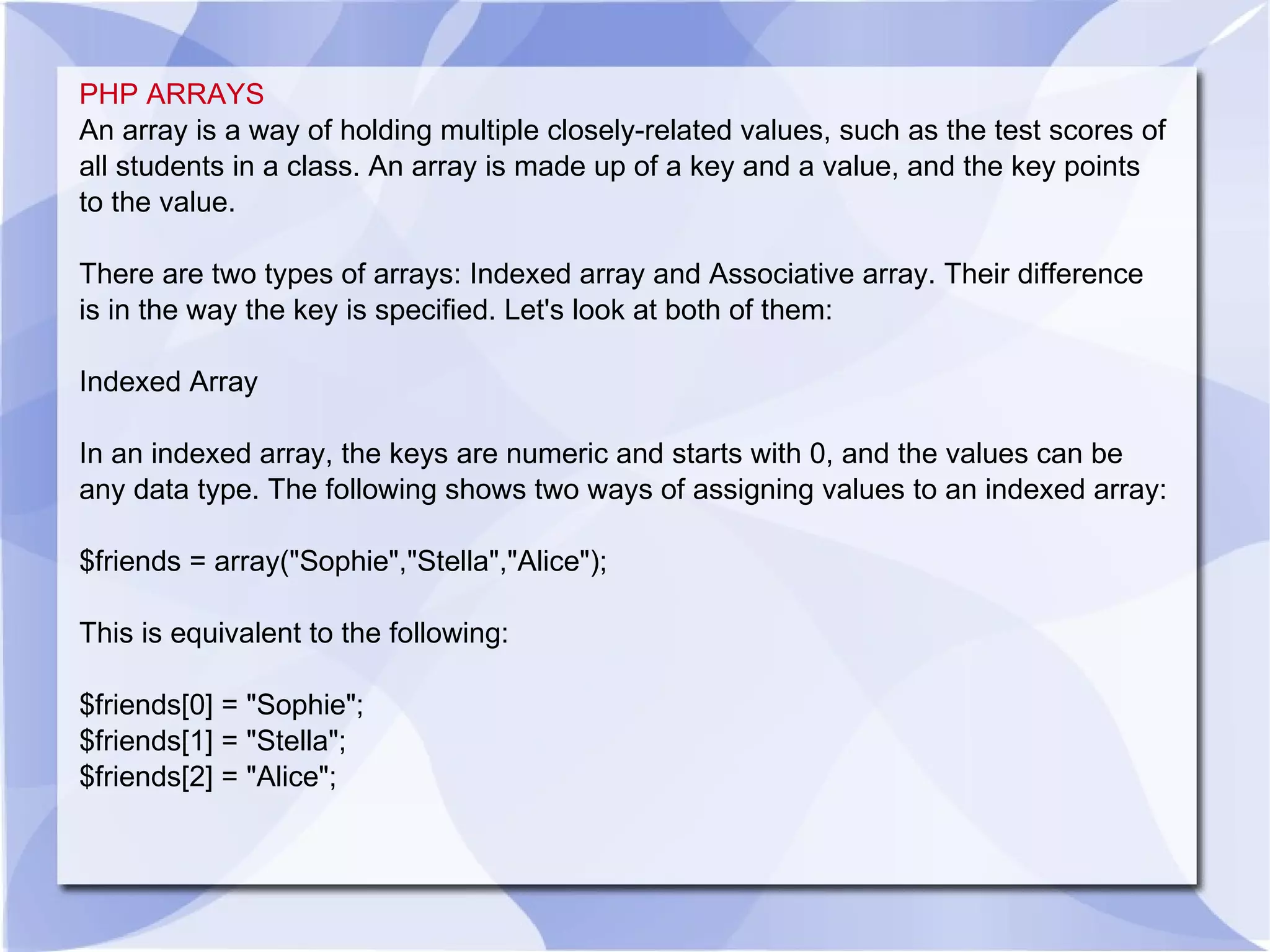 PHP ARRAYS An array is a way of holding multiple closely-related values, such as the test scores of all students in a class. An array is made up of a key and a value, and the key points to the value. There are two types of arrays: Indexed array and Associative array. Their difference is in the way the key is specified. Let's look at both of them: Indexed Array In an indexed array, the keys are numeric and starts with 0, and the values can be any data type. The following shows two ways of assigning values to an indexed array: $friends = array(&quot;Sophie&quot;,&quot;Stella&quot;,&quot;Alice&quot;); This is equivalent to the following: $friends[0] = &quot;Sophie&quot;; $friends[1] = &quot;Stella&quot;; $friends[2] = &quot;Alice&quot;; 
