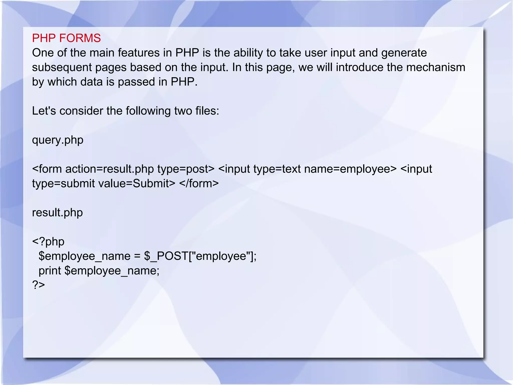 PHP FORMS One of the main features in PHP is the ability to take user input and generate subsequent pages based on the input. In this page, we will introduce the mechanism by which data is passed in PHP. Let's consider the following two files: query.php <form action=result.php type=post> <input type=text name=employee> <input type=submit value=Submit> </form> result.php <?php $employee_name = $_POST[&quot;employee&quot;]; print $employee_name; ?> 