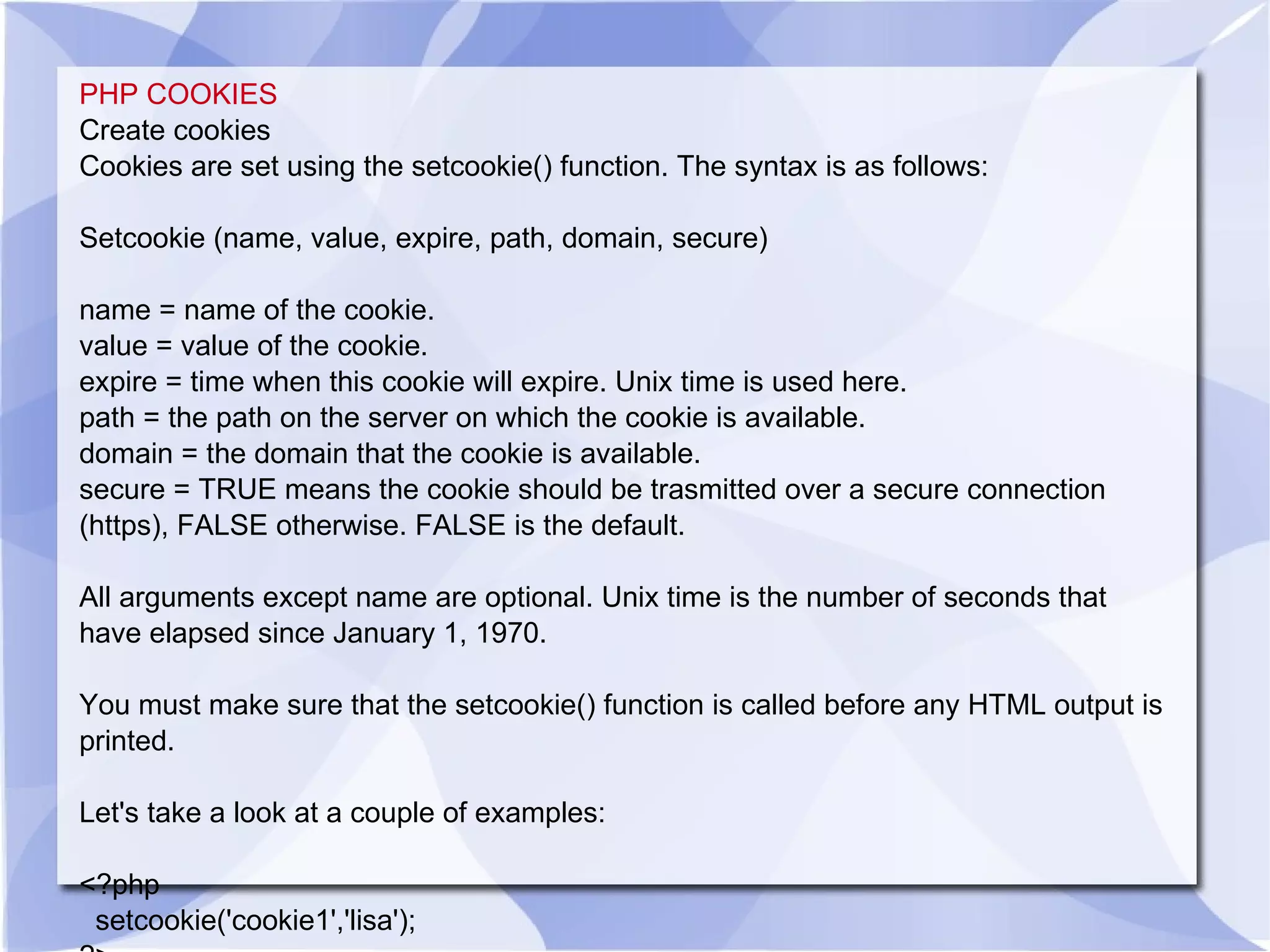 PHP COOKIES Create cookies Cookies are set using the setcookie() function. The syntax is as follows: Setcookie (name, value, expire, path, domain, secure) name = name of the cookie. value = value of the cookie. expire = time when this cookie will expire. Unix time is used here. path = the path on the server on which the cookie is available. domain = the domain that the cookie is available. secure = TRUE means the cookie should be trasmitted over a secure connection (https), FALSE otherwise. FALSE is the default. All arguments except name are optional. Unix time is the number of seconds that have elapsed since January 1, 1970. You must make sure that the setcookie() function is called before any HTML output is printed. Let's take a look at a couple of examples: <?php setcookie('cookie1','lisa'); ?> 