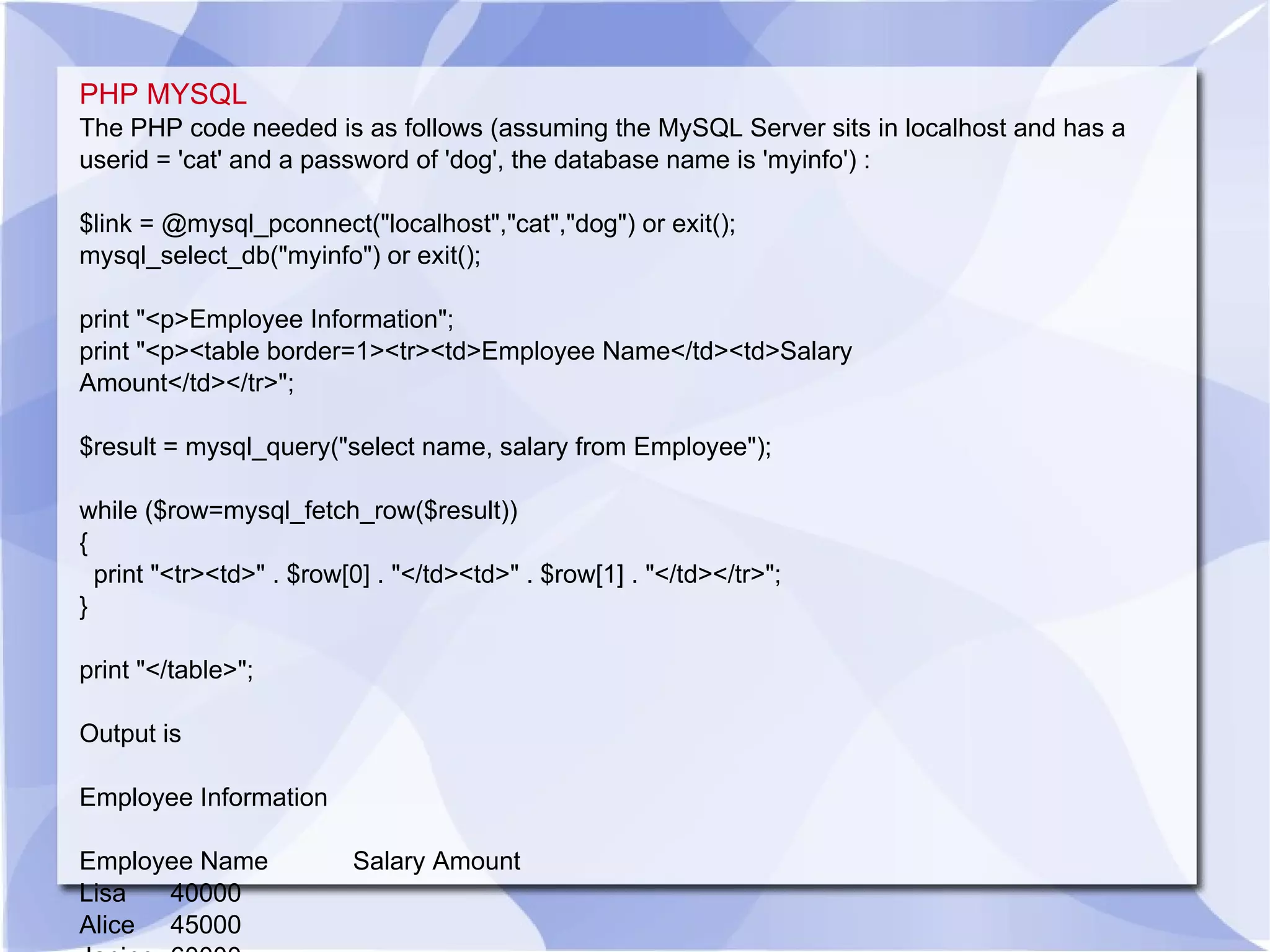 PHP MYSQL The PHP code needed is as follows (assuming the MySQL Server sits in localhost and has a userid = 'cat' and a password of 'dog', the database name is 'myinfo') : $link = @mysql_pconnect(&quot;localhost&quot;,&quot;cat&quot;,&quot;dog&quot;) or exit(); mysql_select_db(&quot;myinfo&quot;) or exit(); print &quot;<p>Employee Information&quot;; print &quot;<p><table border=1><tr><td>Employee Name</td><td>Salary Amount</td></tr>&quot;; $result = mysql_query(&quot;select name, salary from Employee&quot;); while ($row=mysql_fetch_row($result)) { print &quot;<tr><td>&quot; . $row[0] . &quot;</td><td>&quot; . $row[1] . &quot;</td></tr>&quot;; } print &quot;</table>&quot;; Output is Employee Information Employee Name Salary Amount Lisa 40000 Alice 45000 Janine 60000 