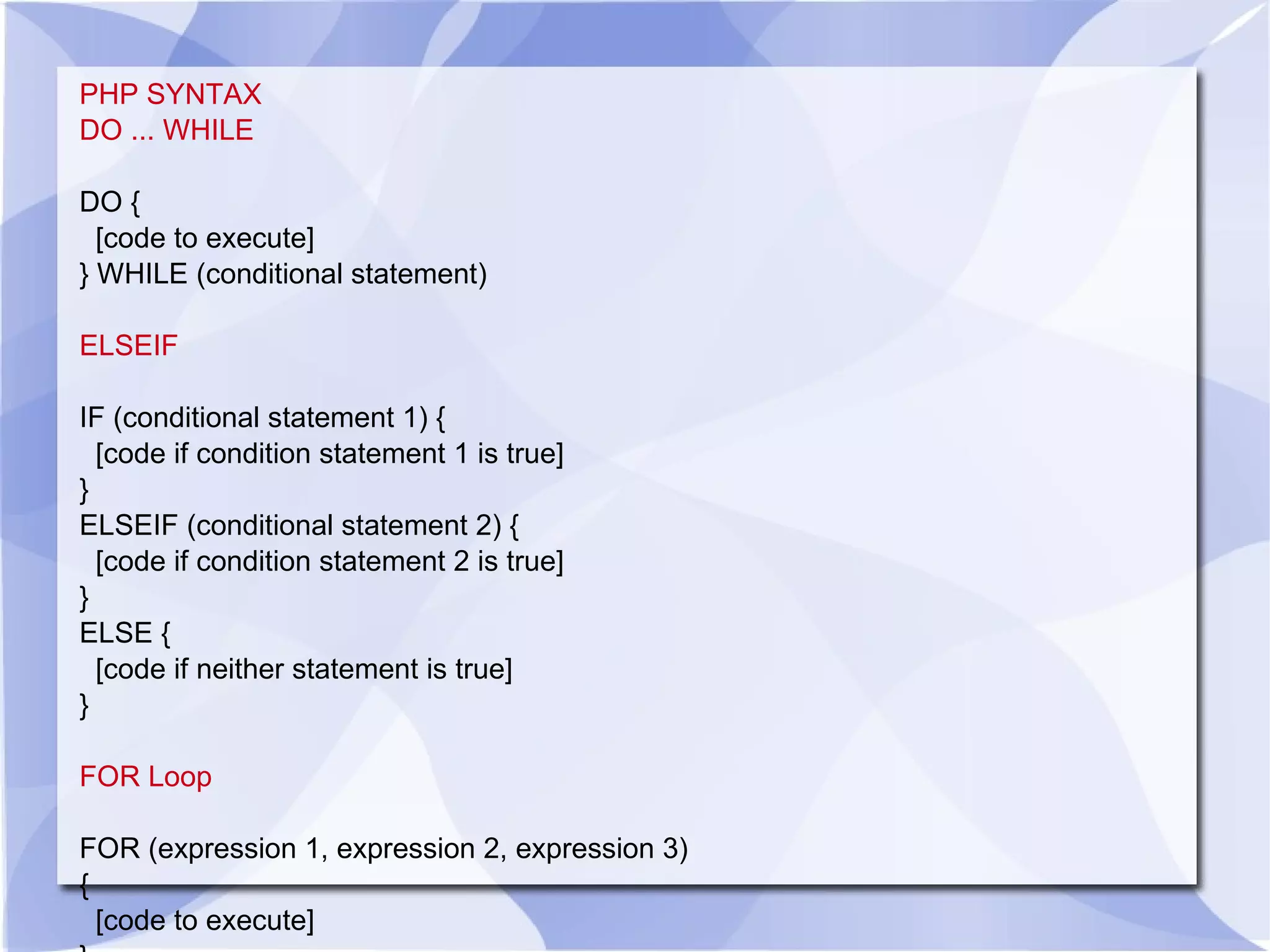 PHP SYNTAX DO ... WHILE DO { [code to execute] } WHILE (conditional statement) ELSEIF IF (conditional statement 1) { [code if condition statement 1 is true] } ELSEIF (conditional statement 2) { [code if condition statement 2 is true] } ELSE { [code if neither statement is true] } FOR Loop FOR (expression 1, expression 2, expression 3) { [code to execute] } 
