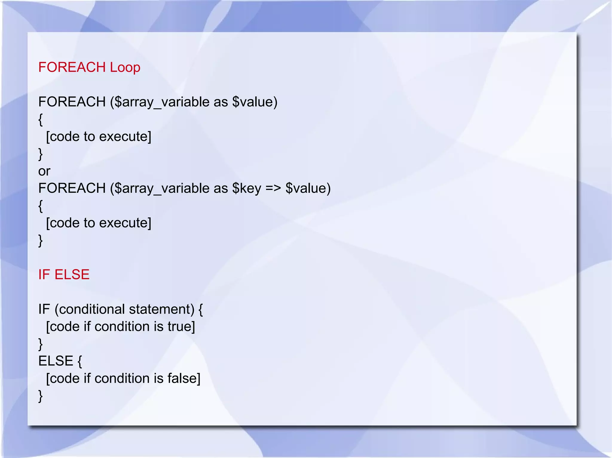 FOREACH Loop FOREACH ($array_variable as $value) { [code to execute] } or FOREACH ($array_variable as $key => $value) { [code to execute] } IF ELSE IF (conditional statement) { [code if condition is true] } ELSE { [code if condition is false] } 