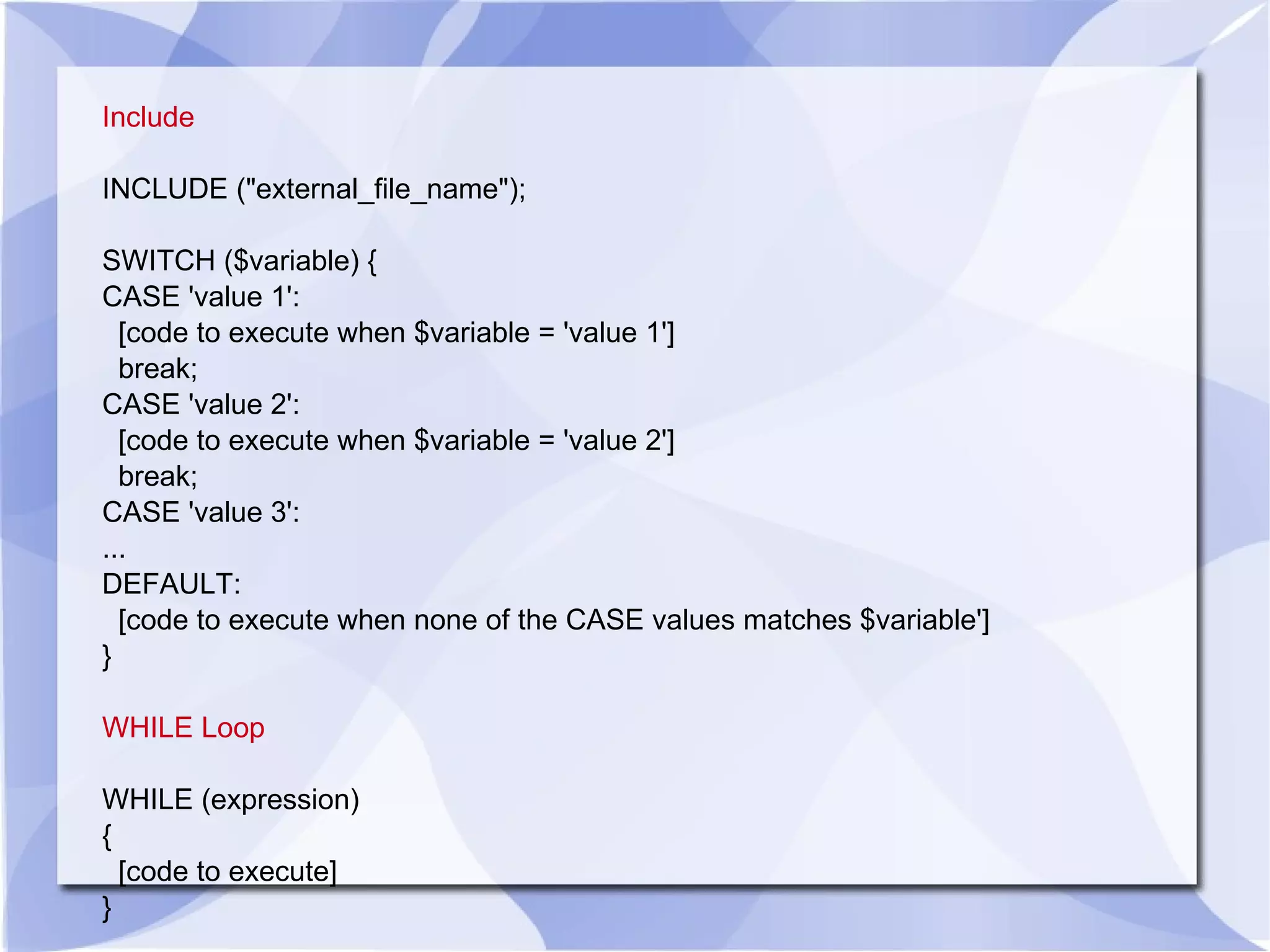 Include INCLUDE (&quot;external_file_name&quot;); SWITCH ($variable) { CASE 'value 1': [code to execute when $variable = 'value 1'] break; CASE 'value 2': [code to execute when $variable = 'value 2'] break; CASE 'value 3': ... DEFAULT: [code to execute when none of the CASE values matches $variable'] } WHILE Loop WHILE (expression) { [code to execute] } 