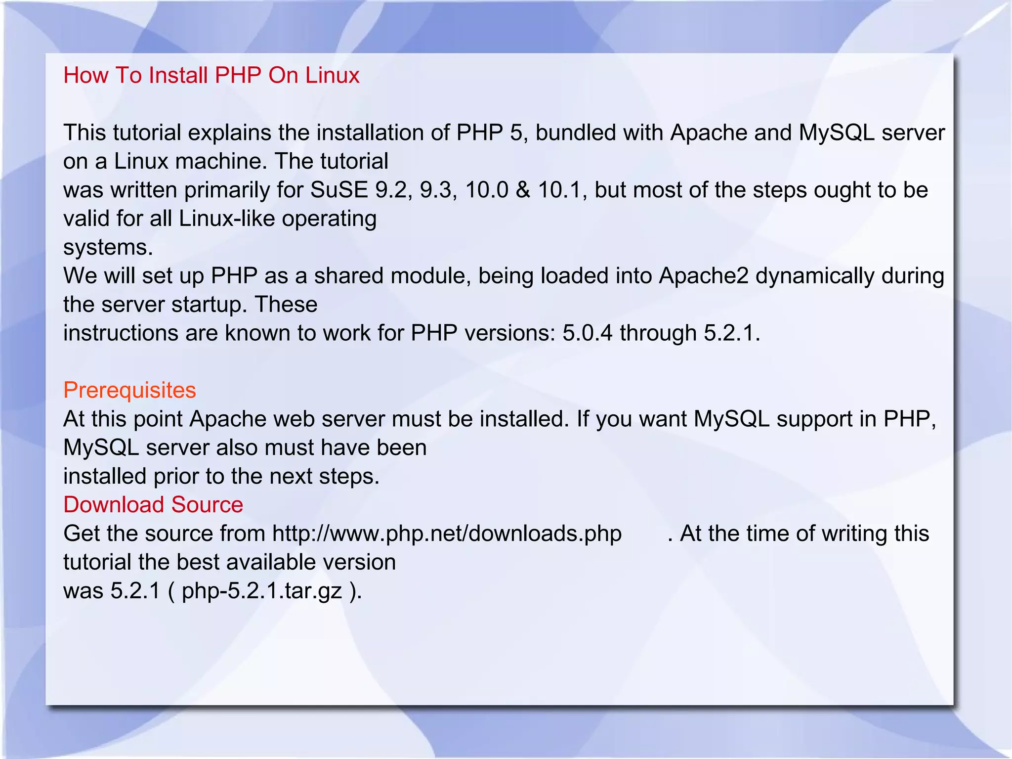 How To Install PHP On Linux This tutorial explains the installation of PHP 5, bundled with Apache and MySQL server on a Linux machine. The tutorial was written primarily for SuSE 9.2, 9.3, 10.0 & 10.1, but most of the steps ought to be valid for all Linux-like operating systems. We will set up PHP as a shared module, being loaded into Apache2 dynamically during the server startup. These instructions are known to work for PHP versions: 5.0.4 through 5.2.1. Prerequisites At this point Apache web server must be installed. If you want MySQL support in PHP, MySQL server also must have been installed prior to the next steps. Download Source Get the source from http://www.php.net/downloads.php . At the time of writing this tutorial the best available version was 5.2.1 ( php-5.2.1.tar.gz ). 