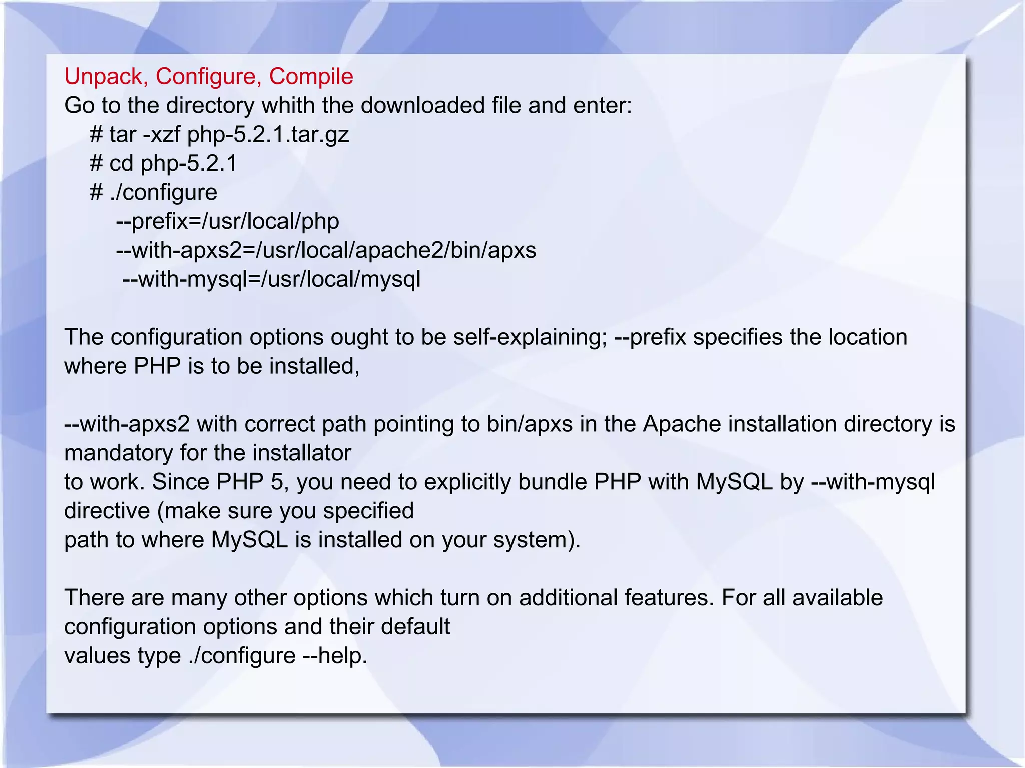 Unpack, Configure, Compile Go to the directory whith the downloaded file and enter: # tar -xzf php-5.2.1.tar.gz # cd php-5.2.1 # ./configure --prefix=/usr/local/php --with-apxs2=/usr/local/apache2/bin/apxs --with-mysql=/usr/local/mysql The configuration options ought to be self-explaining; --prefix specifies the location where PHP is to be installed, --with-apxs2 with correct path pointing to bin/apxs in the Apache installation directory is mandatory for the installator to work. Since PHP 5, you need to explicitly bundle PHP with MySQL by --with-mysql directive (make sure you specified path to where MySQL is installed on your system). There are many other options which turn on additional features. For all available configuration options and their default values type ./configure --help. 