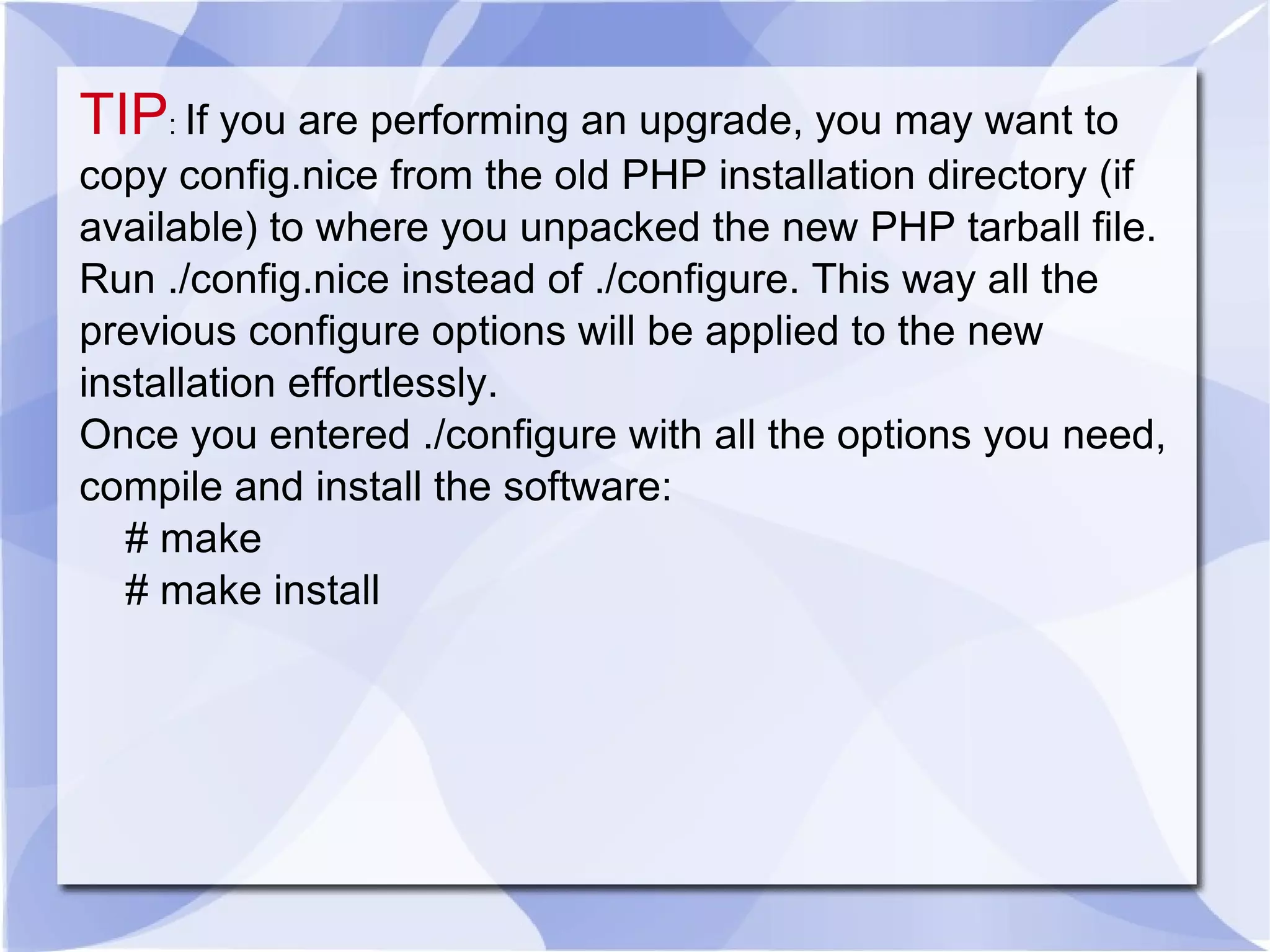 TIP : If you are performing an upgrade, you may want to copy config.nice from the old PHP installation directory (if available) to where you unpacked the new PHP tarball file. Run ./config.nice instead of ./configure. This way all the previous configure options will be applied to the new installation effortlessly. Once you entered ./configure with all the options you need, compile and install the software: # make # make install 