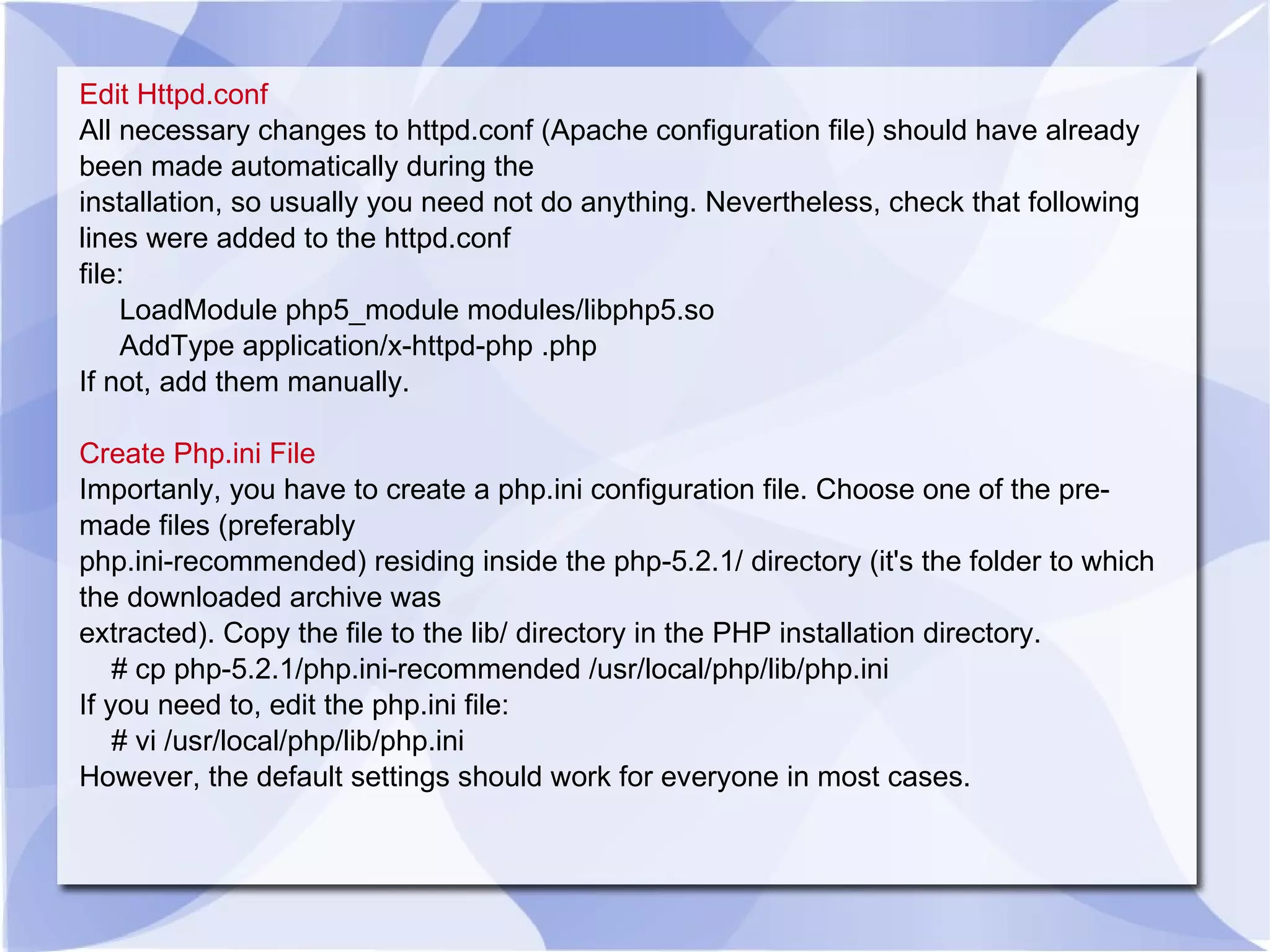 Edit Httpd.conf All necessary changes to httpd.conf (Apache configuration file) should have already been made automatically during the installation, so usually you need not do anything. Nevertheless, check that following lines were added to the httpd.conf file: LoadModule php5_module modules/libphp5.so AddType application/x-httpd-php .php If not, add them manually. Create Php.ini File Importanly, you have to create a php.ini configuration file. Choose one of the pre-made files (preferably php.ini-recommended) residing inside the php-5.2.1/ directory (it's the folder to which the downloaded archive was extracted). Copy the file to the lib/ directory in the PHP installation directory. # cp php-5.2.1/php.ini-recommended /usr/local/php/lib/php.ini If you need to, edit the php.ini file: # vi /usr/local/php/lib/php.ini However, the default settings should work for everyone in most cases. 
