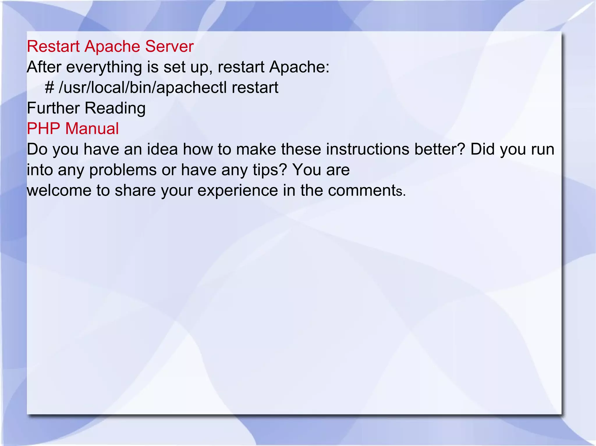 Restart Apache Server After everything is set up, restart Apache: # /usr/local/bin/apachectl restart Further Reading PHP Manual Do you have an idea how to make these instructions better? Did you run into any problems or have any tips? You are welcome to share your experience in the comment s. 