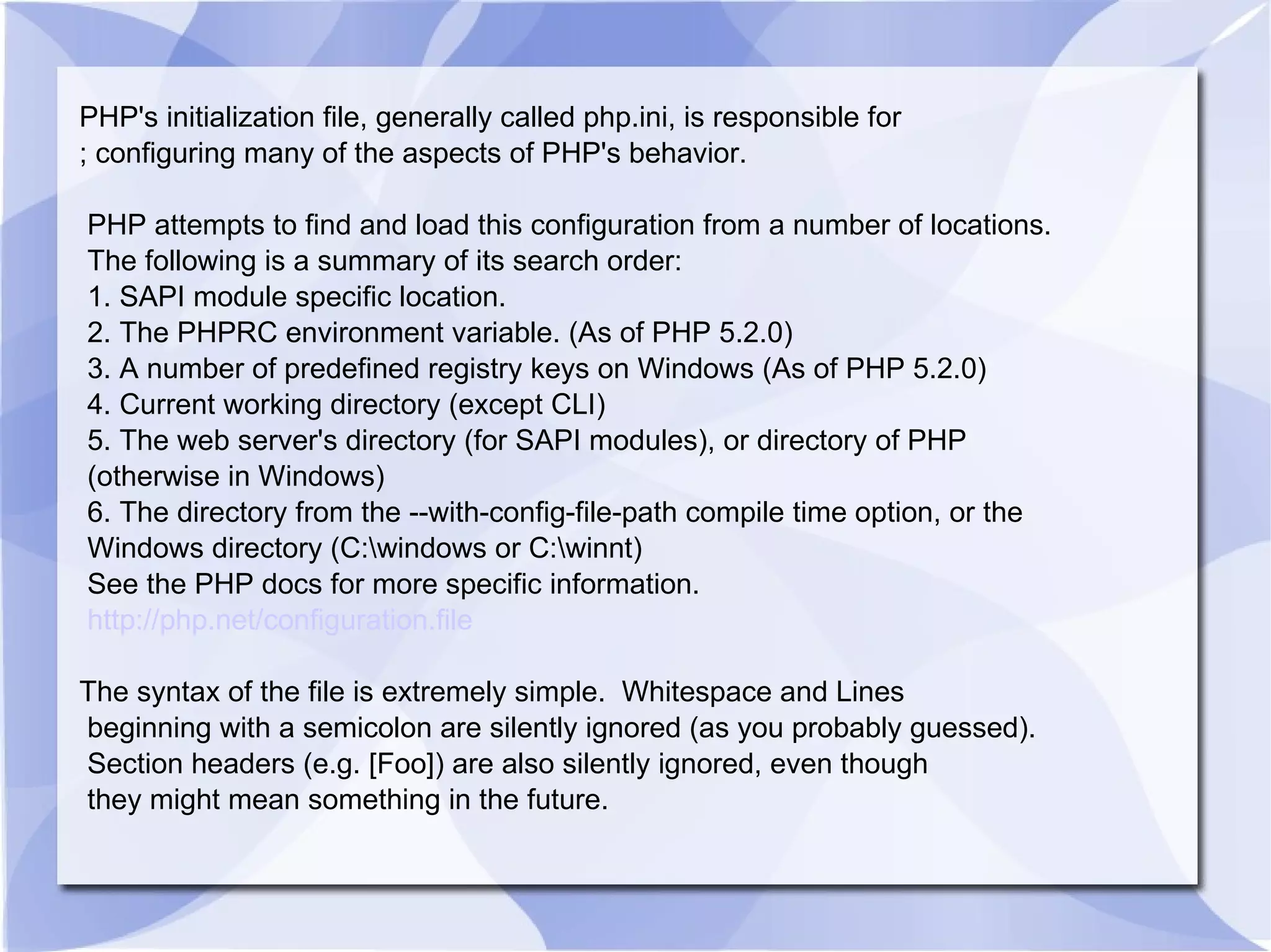 PHP's initialization file, generally called php.ini, is responsible for ; configuring many of the aspects of PHP's behavior. PHP attempts to find and load this configuration from a number of locations. The following is a summary of its search order: 1. SAPI module specific location. 2. The PHPRC environment variable. (As of PHP 5.2.0) 3. A number of predefined registry keys on Windows (As of PHP 5.2.0) 4. Current working directory (except CLI) 5. The web server's directory (for SAPI modules), or directory of PHP (otherwise in Windows) 6. The directory from the --with-config-file-path compile time option, or the Windows directory (C:\windows or C:\winnt) See the PHP docs for more specific information. http://php.net/configuration.file The syntax of the file is extremely simple. Whitespace and Lines beginning with a semicolon are silently ignored (as you probably guessed). Section headers (e.g. [Foo]) are also silently ignored, even though they might mean something in the future. 