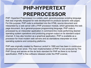 PHP-HYPERTEXT PREPROCESSOR PHP: Hypertext Preprocessor is a widely used, general-purpose scripting language that was originally designed for web development to produce dynamic web pages. For this purpose, PHP code is embedded into the HTML source document and interpreted by a web server with a PHP processor module, which generates the web page document. As a general-purpose programming language, PHP code is processed by an interpreter application in command-line mode performing desired operating system operations and producing program output on its standard output channel. It may also function as a graphical application. PHP is available as a processor for most modern web servers and as standalone interpreter on most operating systems and computing platforms. PHP was originally created by Rasmus Lerdorf in 1995 and has been in continuous development ever since. The main implementation of PHP is now produced by The PHP Group and serves as the de facto standard for PHP as there is no formal specification. PHP is free software released under the PHP License. 