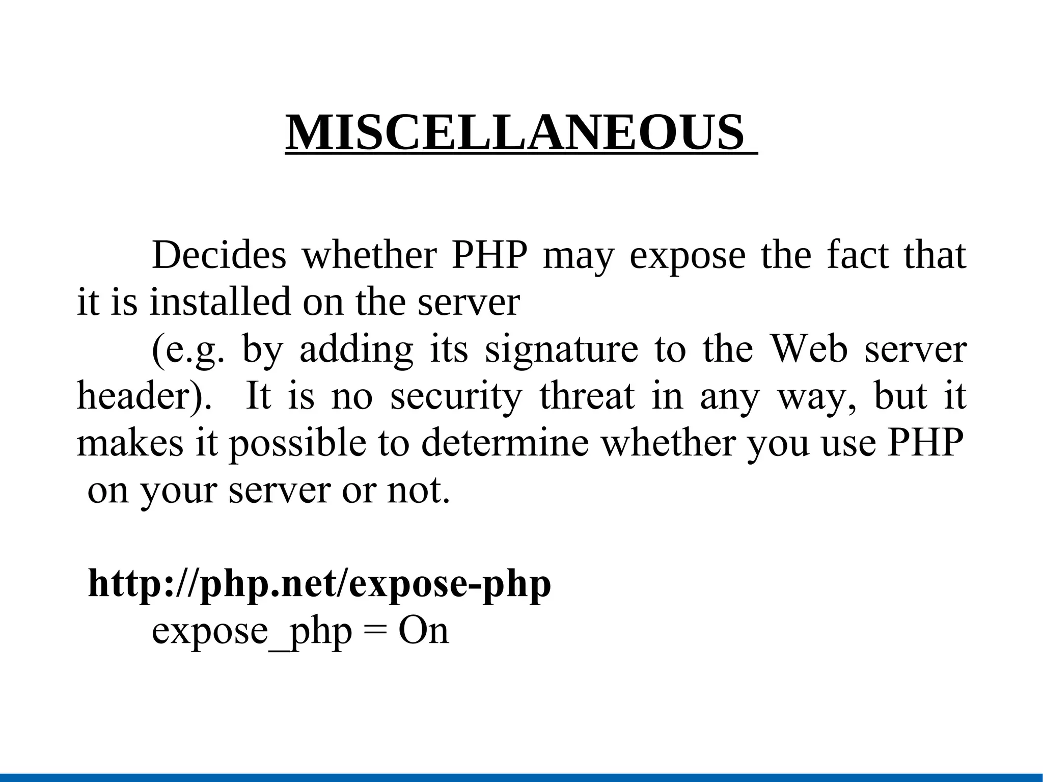 MISCELLANEOUS  Decides whether PHP may expose the fact that it is installed on the server (e.g. by adding its signature to the Web server header).  It is no security threat in any way, but it makes it possible to determine whether you use PHP on your server or not. http://php.net/expose-php expose_php = On 
