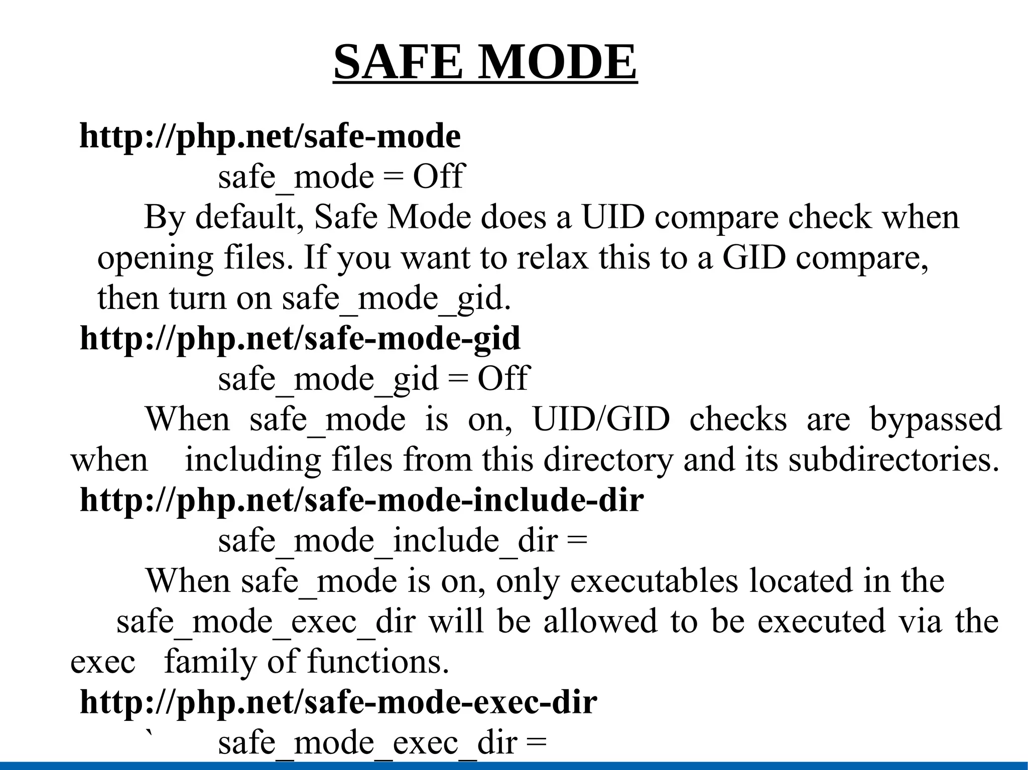 SAFE MODE http://php.net/safe-mode safe_mode = Off By default, Safe Mode does a UID compare check when opening files. If you want to relax this to a GID compare, then turn on safe_mode_gid. http://php.net/safe-mode-gid safe_mode_gid = Off When safe_mode is on, UID/GID checks are bypassed when  including files from this directory and its subdirectories. http://php.net/safe-mode-include-dir safe_mode_include_dir = When safe_mode is on, only executables located in the  safe_mode_exec_dir will be allowed to be executed via the exec  family of functions. http://php.net/safe-mode-exec-dir ` safe_mode_exec_dir = 