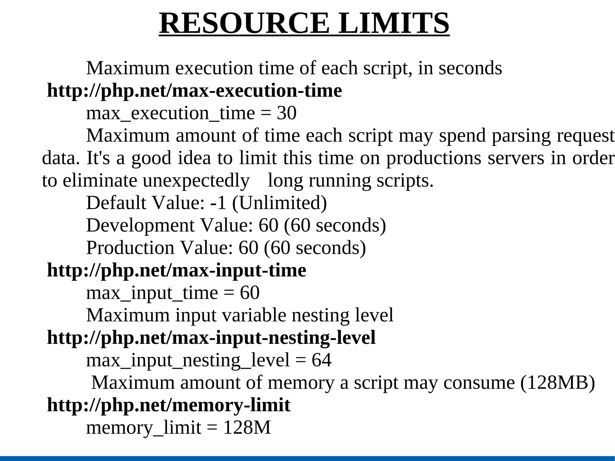 RESOURCE LIMITS Maximum execution time of each script, in seconds http://php.net/max-execution-time max_execution_time = 30  Maximum amount of time each script may spend parsing request data. It's a good idea to limit this time on productions servers in order to eliminate unexpectedly  long running scripts.  Default Value: -1 (Unlimited)‏ Development Value: 60 (60 seconds)‏ Production Value: 60 (60 seconds)‏ http://php.net/max-input-time max_input_time = 60 Maximum input variable nesting level http://php.net/max-input-nesting-level max_input_nesting_level = 64   Maximum amount of memory a script may consume (128MB)‏ http://php.net/memory-limit memory_limit = 128M 