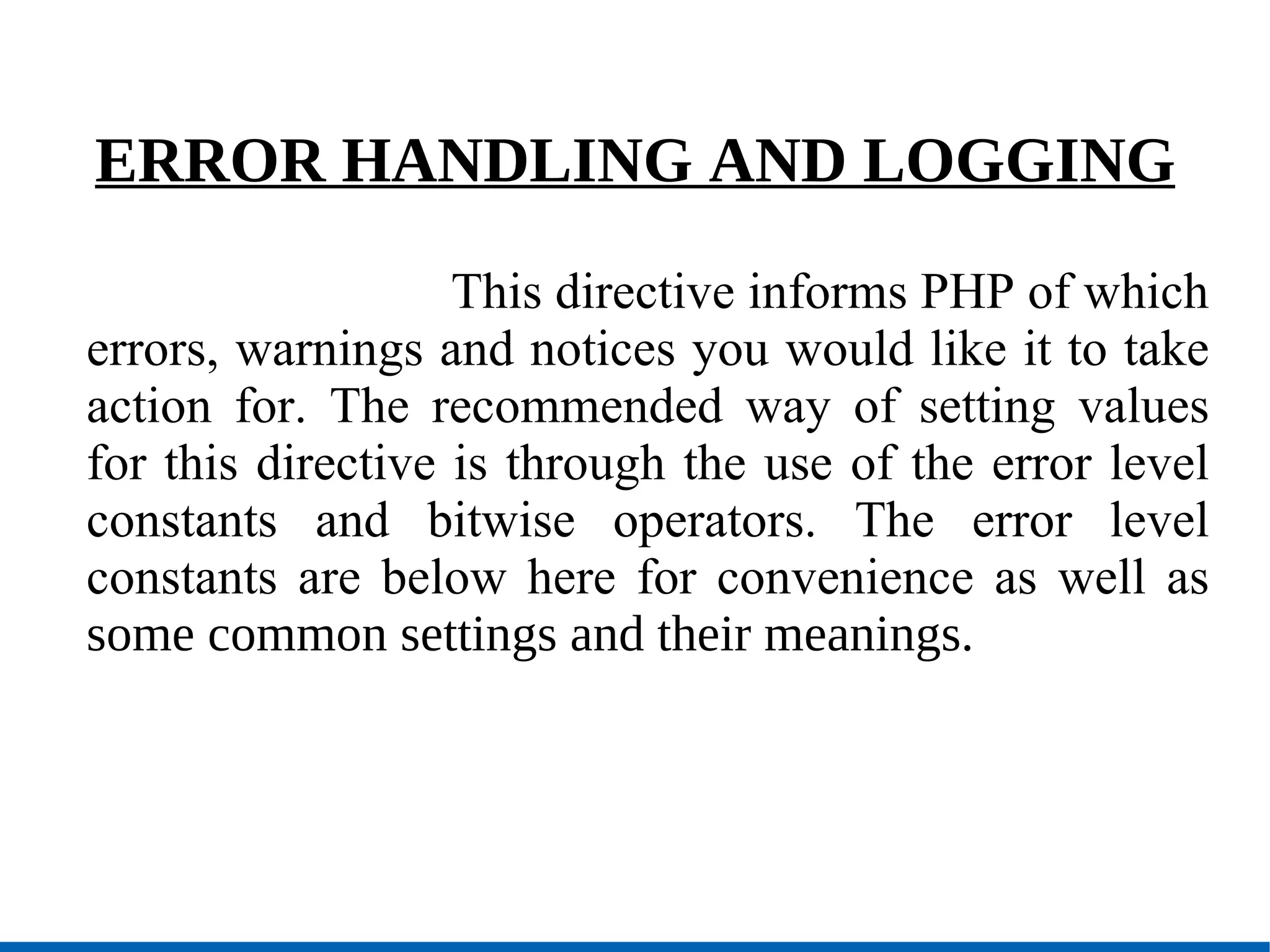 ERROR HANDLING AND LOGGING  This directive informs PHP of which errors, warnings and notices you would like it to take action for. The recommended way of setting values for this directive is through the use of the error level constants and bitwise operators. The error level constants are below here for convenience as well as  some common settings and their meanings. 