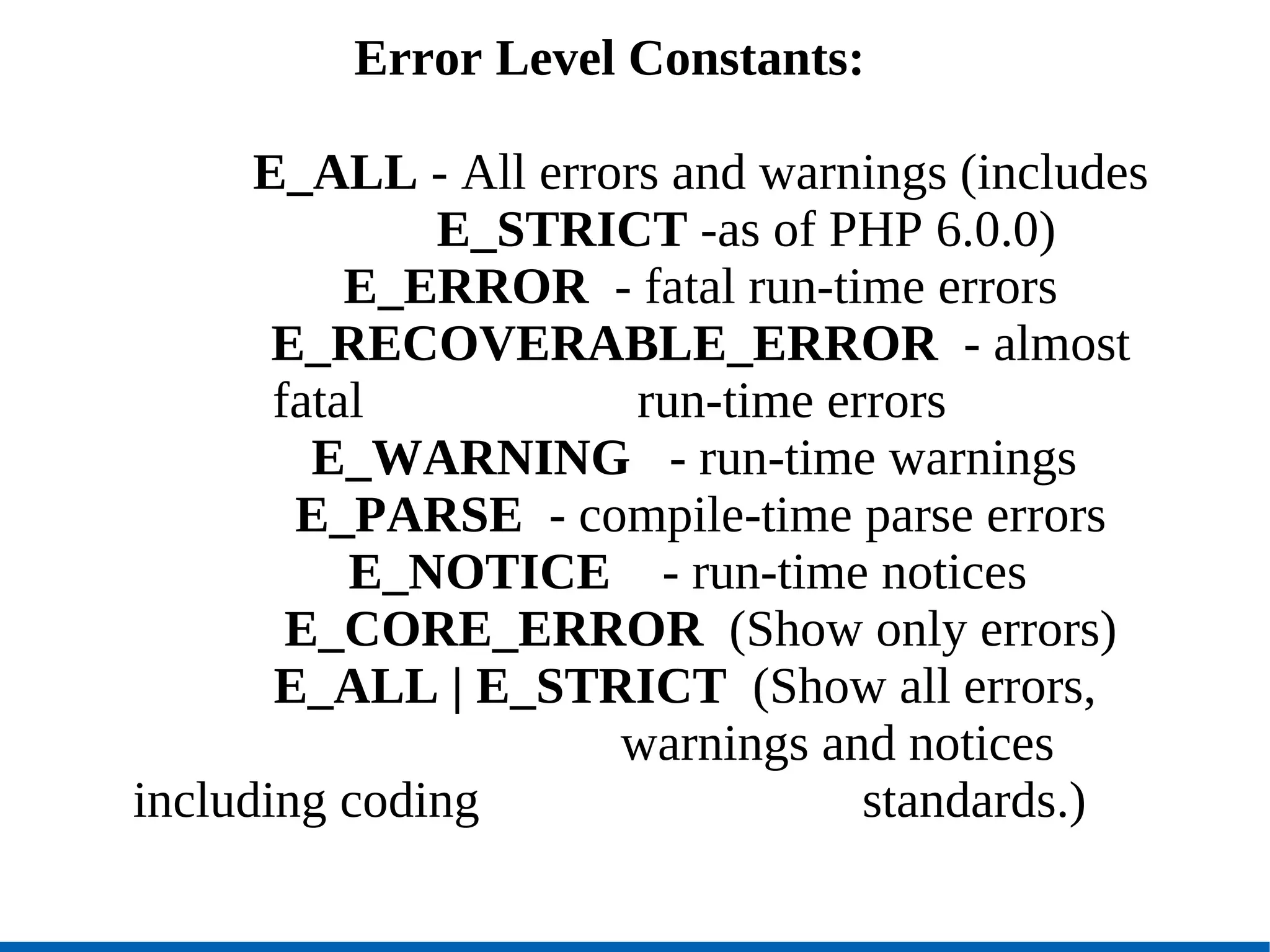 Error Level Constants: E_ALL  - All errors and warnings (includes  E_STRICT  -as of PHP 6.0.0)‏ E_ERROR  - fatal run-time errors E_RECOVERABLE_ERROR   - almost fatal  run-time errors E_WARNING  - run-time warnings  E_PARSE   - compile-time parse errors E_NOTICE   - run-time notices  E_CORE_ERROR   (Show only errors)‏ E_ALL | E_STRICT   (Show all errors,  warnings and notices including coding  standards.)‏ 