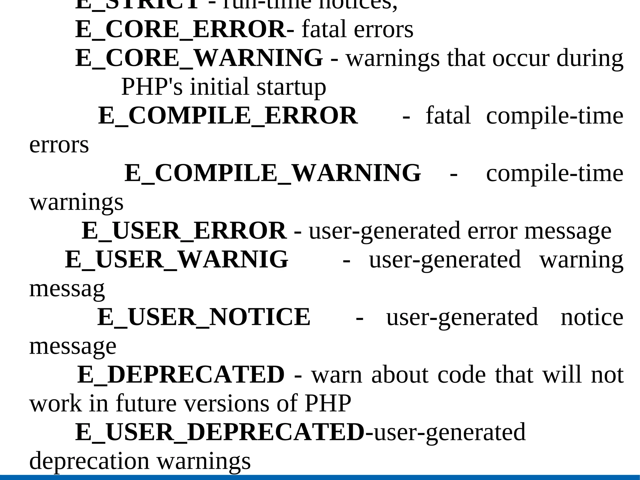 E_STRICT  - run-time notices,  E_CORE_ERROR - fatal errors  E_CORE_WARNING  - warnings that occur during  PHP's initial startup   E_COMPILE_ERROR   - fatal compile-time errors   E_COMPILE_WARNING  - compile-time warnings    E_USER_ERROR  - user-generated error   message E_USER_WARNIG  - user-generated warning messag   E_USER_NOTICE   - user-generated notice message E_DEPRECATED  - warn about code that will not work in future versions of PHP E_USER_DEPRECATED -user-generated deprecation warnings 