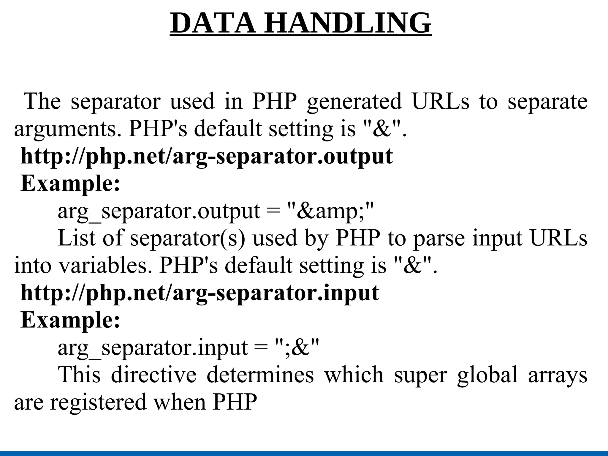 DATA HANDLING The separator used in PHP generated URLs to separate arguments. PHP's default setting is &quot;&&quot;. http://php.net/arg-separator.output Example: arg_separator.output = &quot;&amp;&quot; List of separator(s) used by PHP to parse input URLs into variables. PHP's default setting is &quot;&&quot;. http://php.net/arg-separator.input Example: arg_separator.input = &quot;;&&quot; This directive determines which super global arrays are registered when PHP 