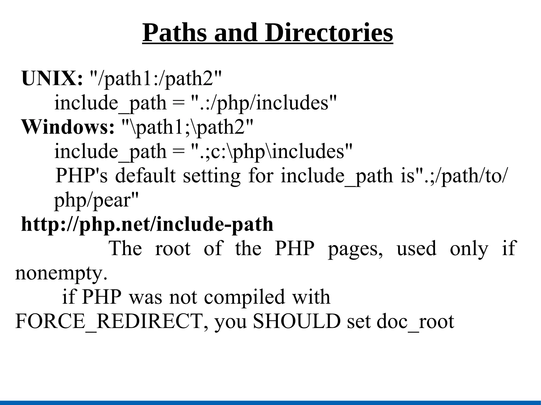 Paths and Directories UNIX:  &quot;/path1:/path2&quot; include_path = &quot;.:/php/includes&quot; Windows:  &quot;\path1;\path2&quot; include_path = &quot;.;c:\php\includes&quot; PHP's default setting for include_path is&quot;.;/path/to/  php/pear&quot; http://php.net/include-path The root of the PHP pages, used only if nonempty.   if PHP was not compiled with  FORCE_REDIRECT, you SHOULD set doc_root 