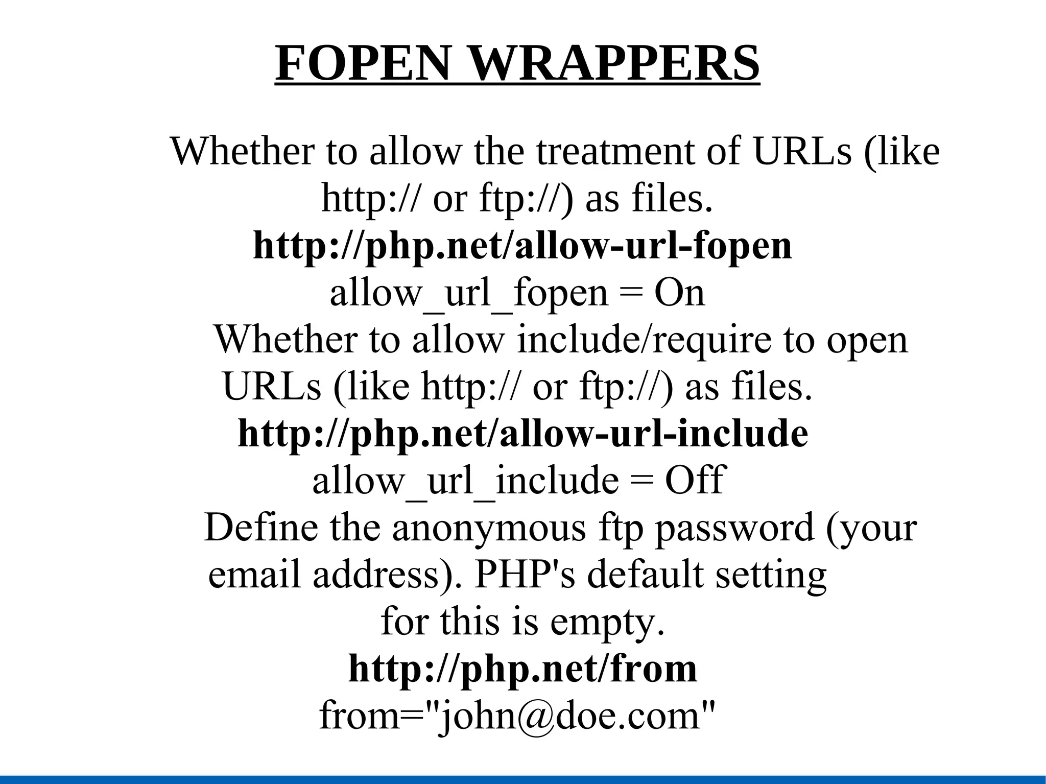 FOPEN WRAPPERS Whether to allow the treatment of URLs (like http:// or ftp://) as files. http://php.net/allow-url-fopen allow_url_fopen = On   Whether to allow include/require to open URLs (like http:// or ftp://) as files. http://php.net/allow-url-include allow_url_include = Off   Define the anonymous ftp password (your email address). PHP's default setting for this is empty. http://php.net/from from=&quot;john@doe.com&quot; 