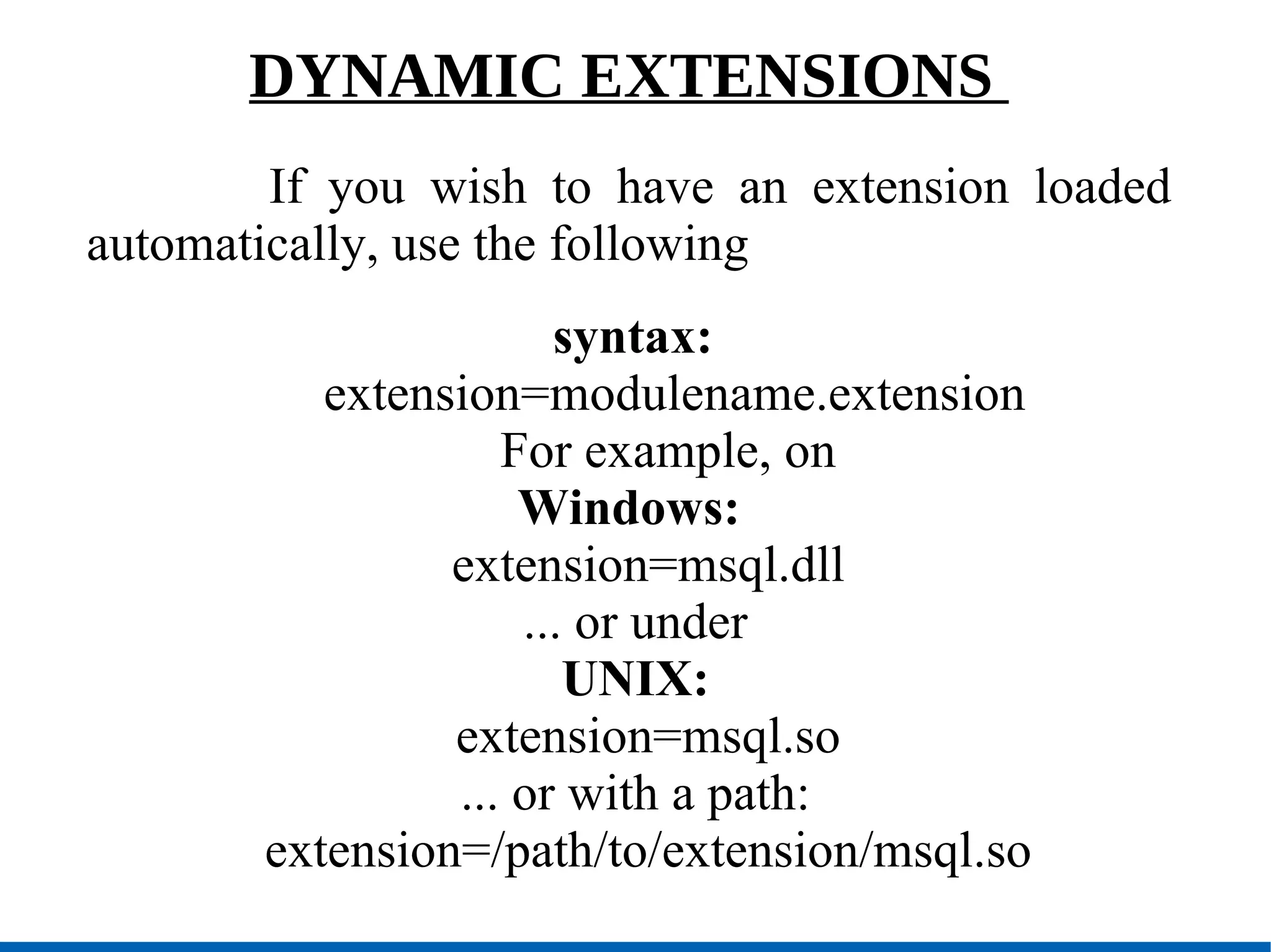 DYNAMIC EXTENSIONS  If you wish to have an extension loaded automatically, use the following syntax: extension=modulename.extension For example, on  Windows: extension=msql.dll ... or under UNIX: extension=msql.so ... or with a path: extension=/path/to/extension/msql.so 