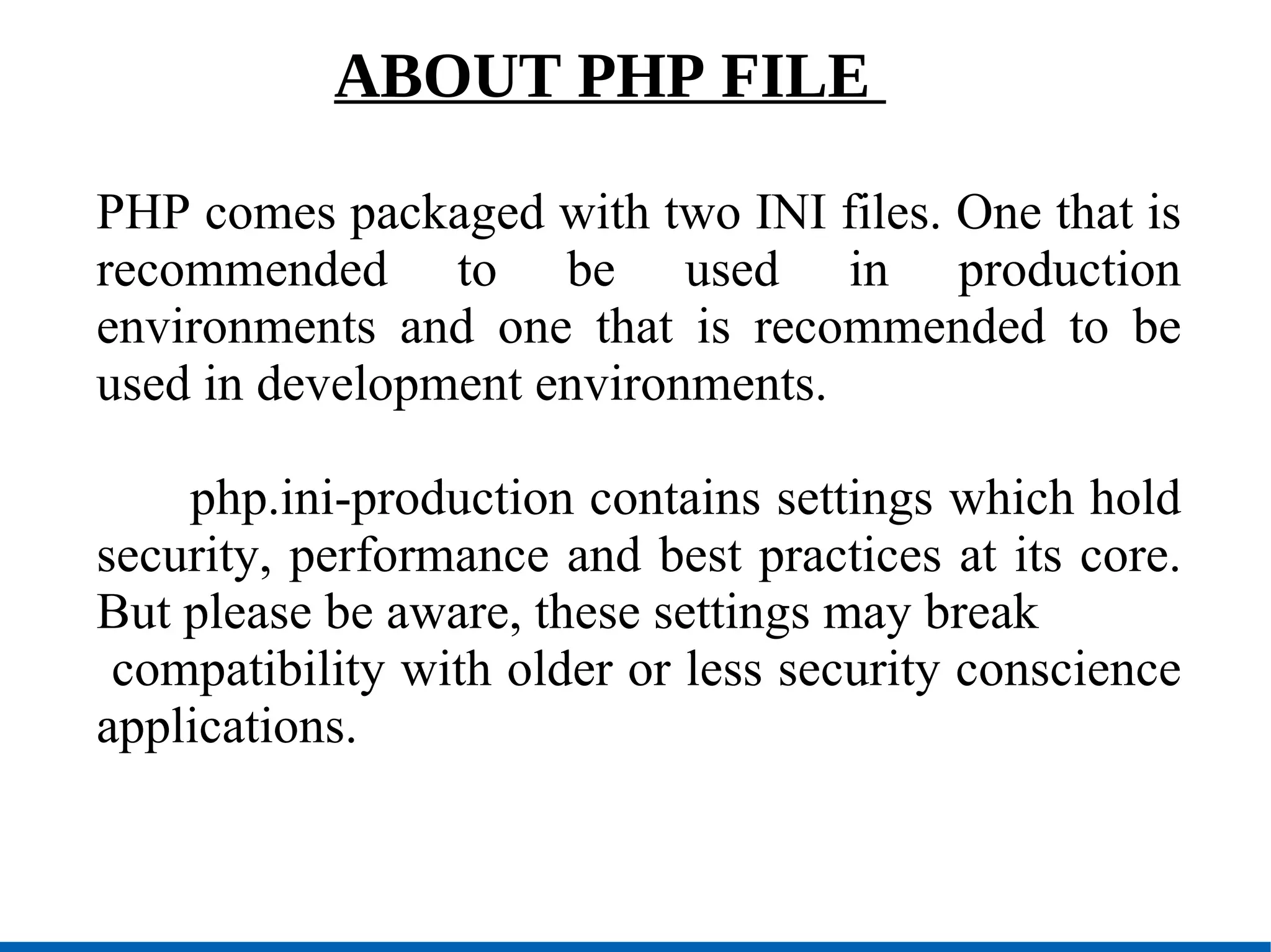 ABOUT PHP FILE  PHP comes packaged with two INI files. One that is recommended to be used in production environments and one that is recommended to be used in development environments. php.ini-production contains settings which hold security, performance and best practices at its core. But please be aware, these settings may break compatibility with older or less security conscience applications.  