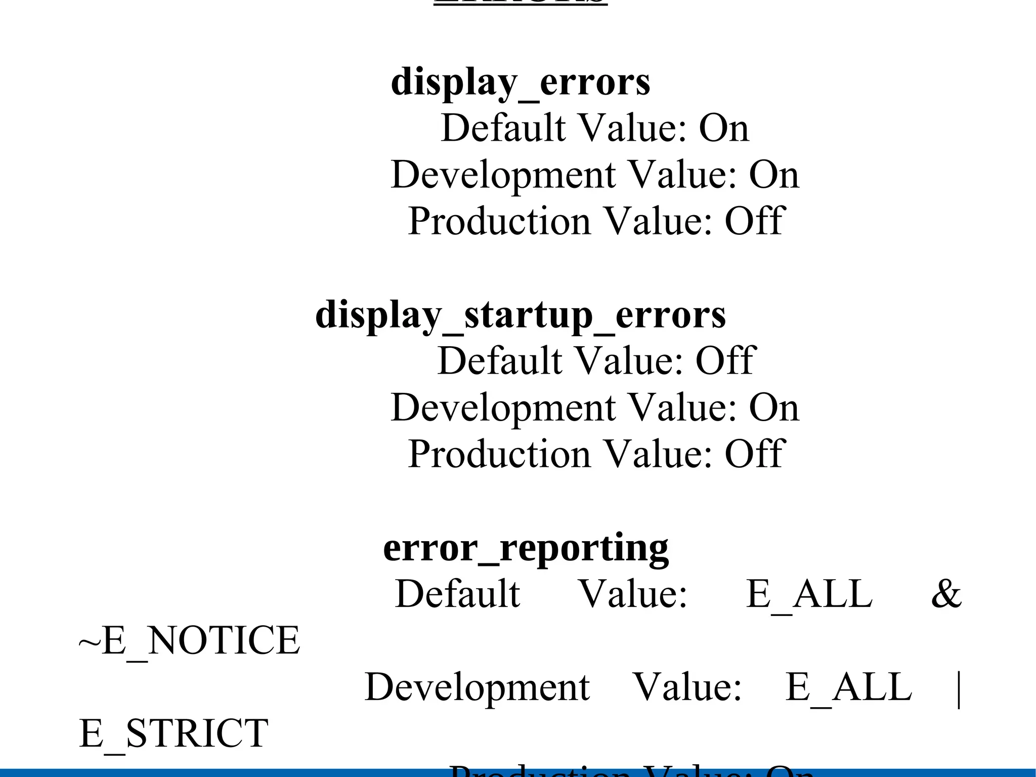 ERRORS display_errors Default Value: On Development Value: On Production Value: Off display_startup_errors   Default Value: Off   Development Value: On   Production Value: Off error_reporting   Default Value: E_ALL & ~E_NOTICE Development Value: E_ALL | E_STRICT Production Value: On 