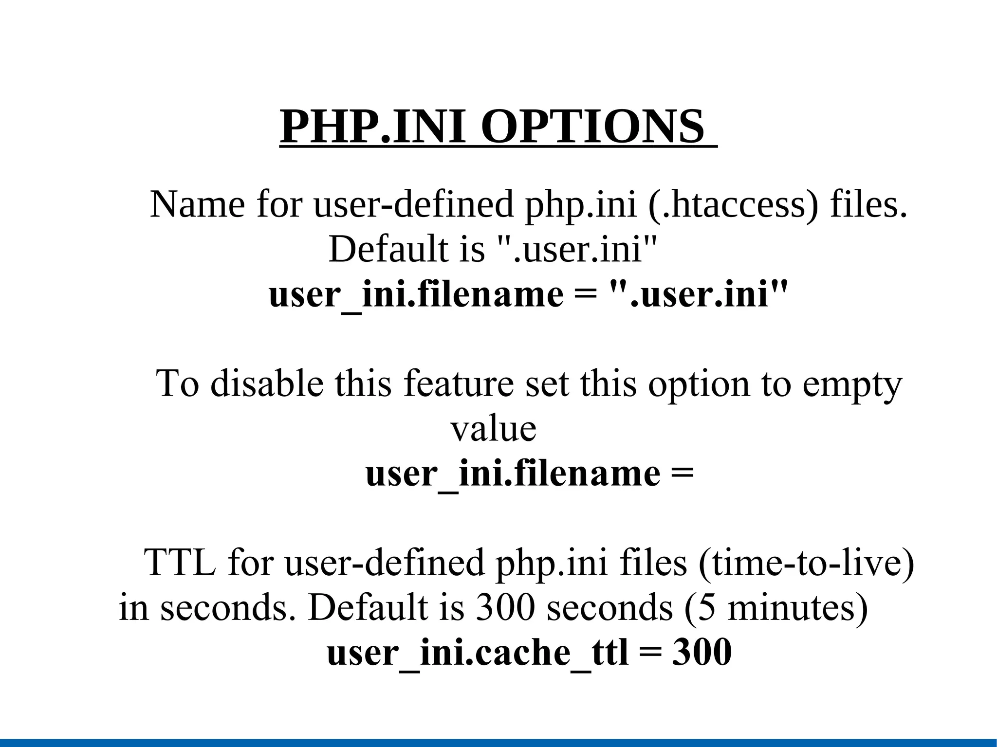 PHP.INI OPTIONS  Name for user-defined php.ini (.htaccess) files. Default is &quot;.user.ini&quot; user_ini.filename = &quot;.user.ini&quot; To disable this feature set this option to empty value user_ini.filename = TTL for user-defined php.ini files (time-to-live) in seconds. Default is 300 seconds (5 minutes)‏ user_ini.cache_ttl = 300 
