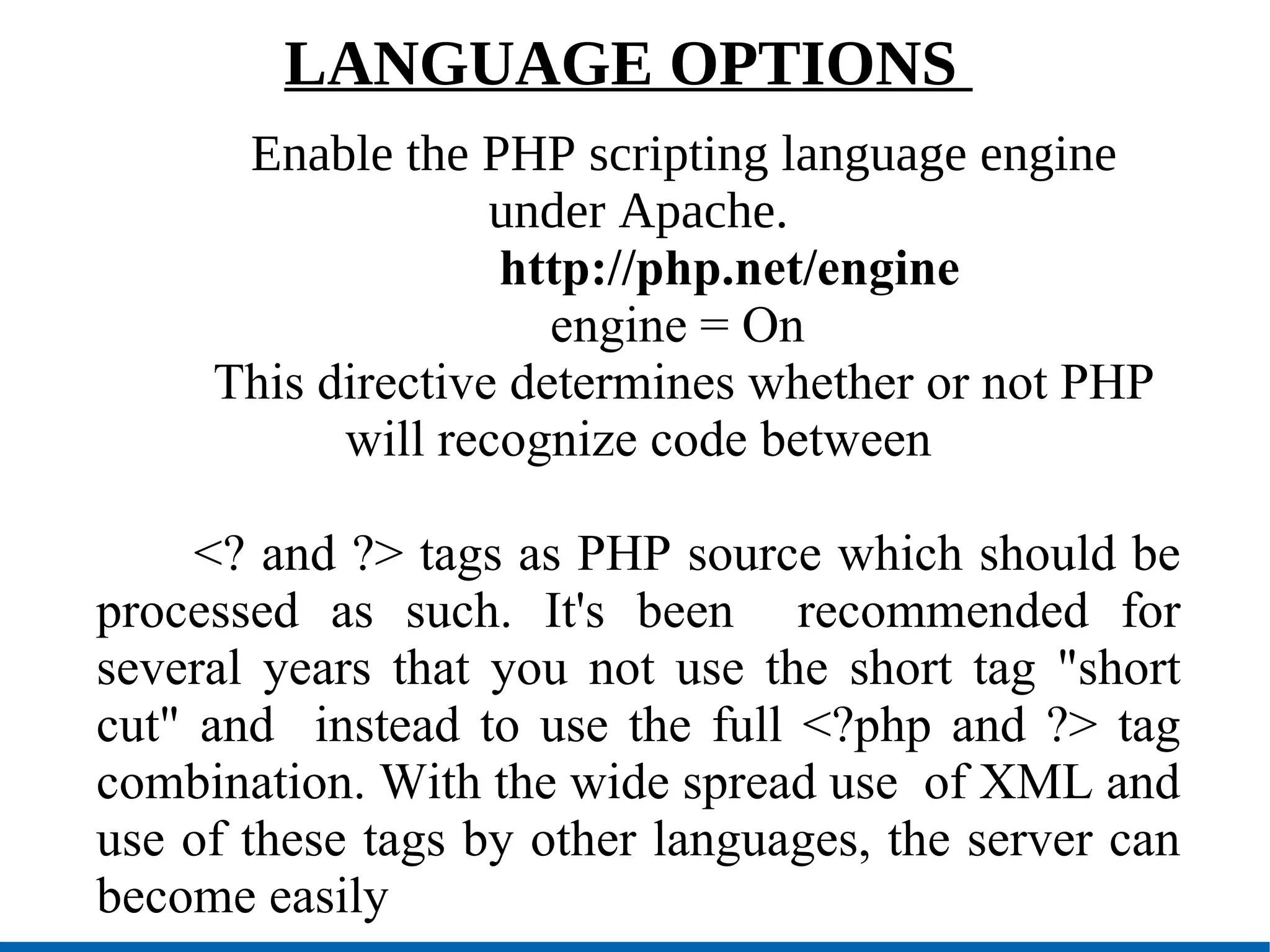 LANGUAGE OPTIONS  Enable the PHP scripting language engine under Apache. http://php.net/engine engine = On  This directive determines whether or not PHP will recognize code between <? and ?> tags as PHP source which should be processed as such. It's been  recommended for several years that you not use the short tag &quot;short cut&quot; and  instead to use the full <?php and ?> tag combination. With the wide spread use  of XML and use of these tags by other languages, the server can become easily 
