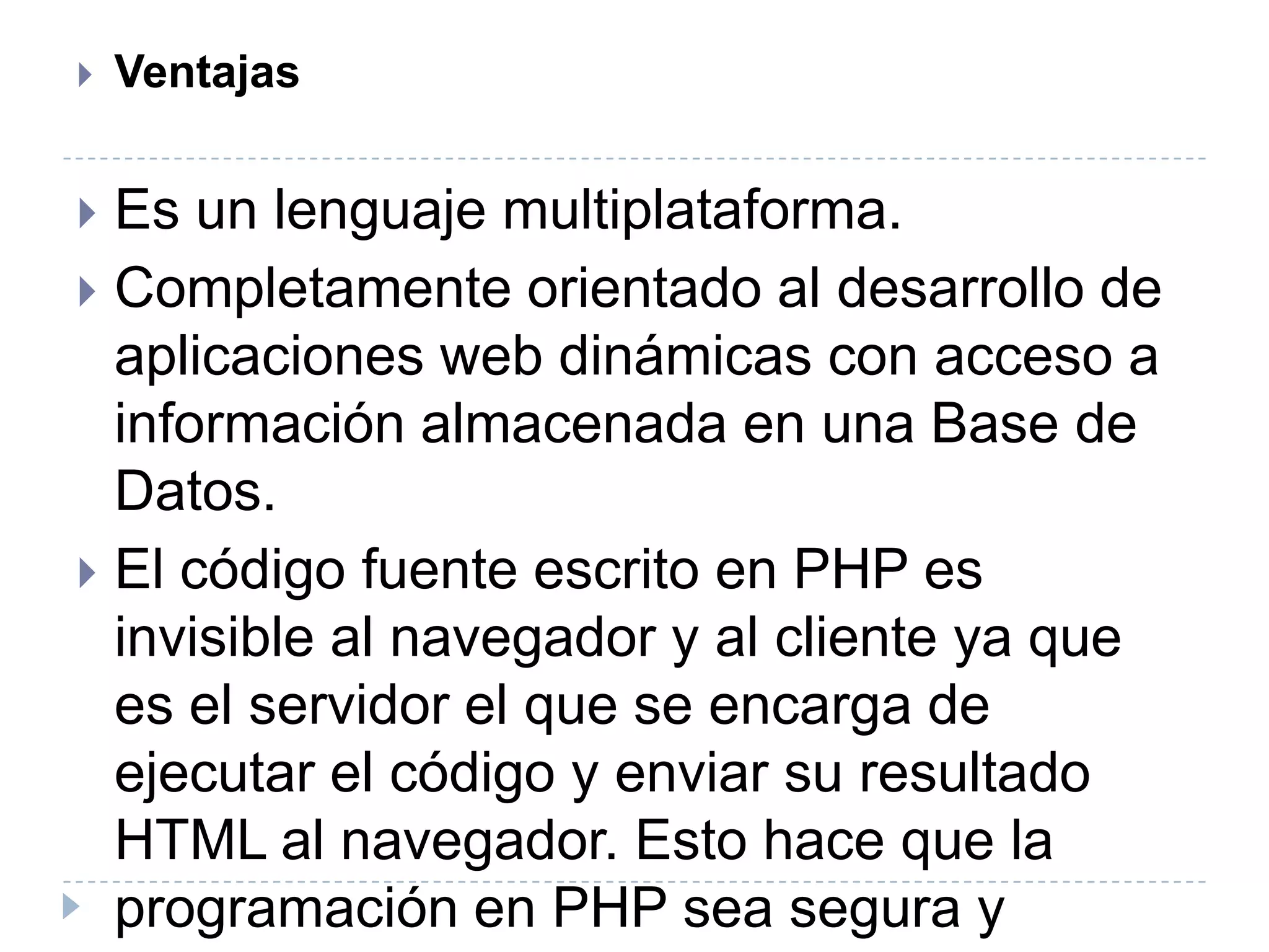 VentajasEs un lenguaje multiplataforma.Completamente orientado al desarrollo de aplicaciones web dinámicas con acceso a información almacenada en una Base de Datos.El código fuente escrito en PHP es invisible al navegador y al cliente ya que es el servidor el que se encarga de ejecutar el código y enviar su resultado HTML al navegador. Esto hace que la programación en PHP sea segura y confiable.