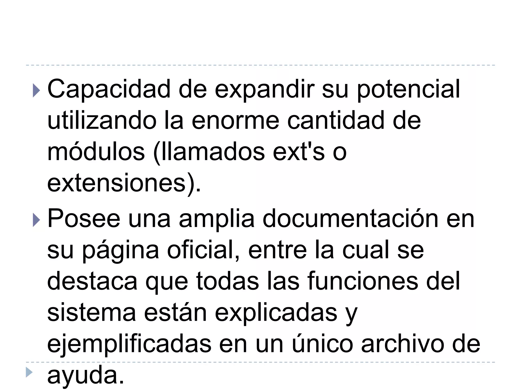 Capacidad de expandir su potencial utilizando la enorme cantidad de módulos (llamados ext's o extensiones).Posee una amplia documentación en su página oficial, entre la cual se destaca que todas las funciones del sistema están explicadas y ejemplificadas en un único archivo de ayuda.