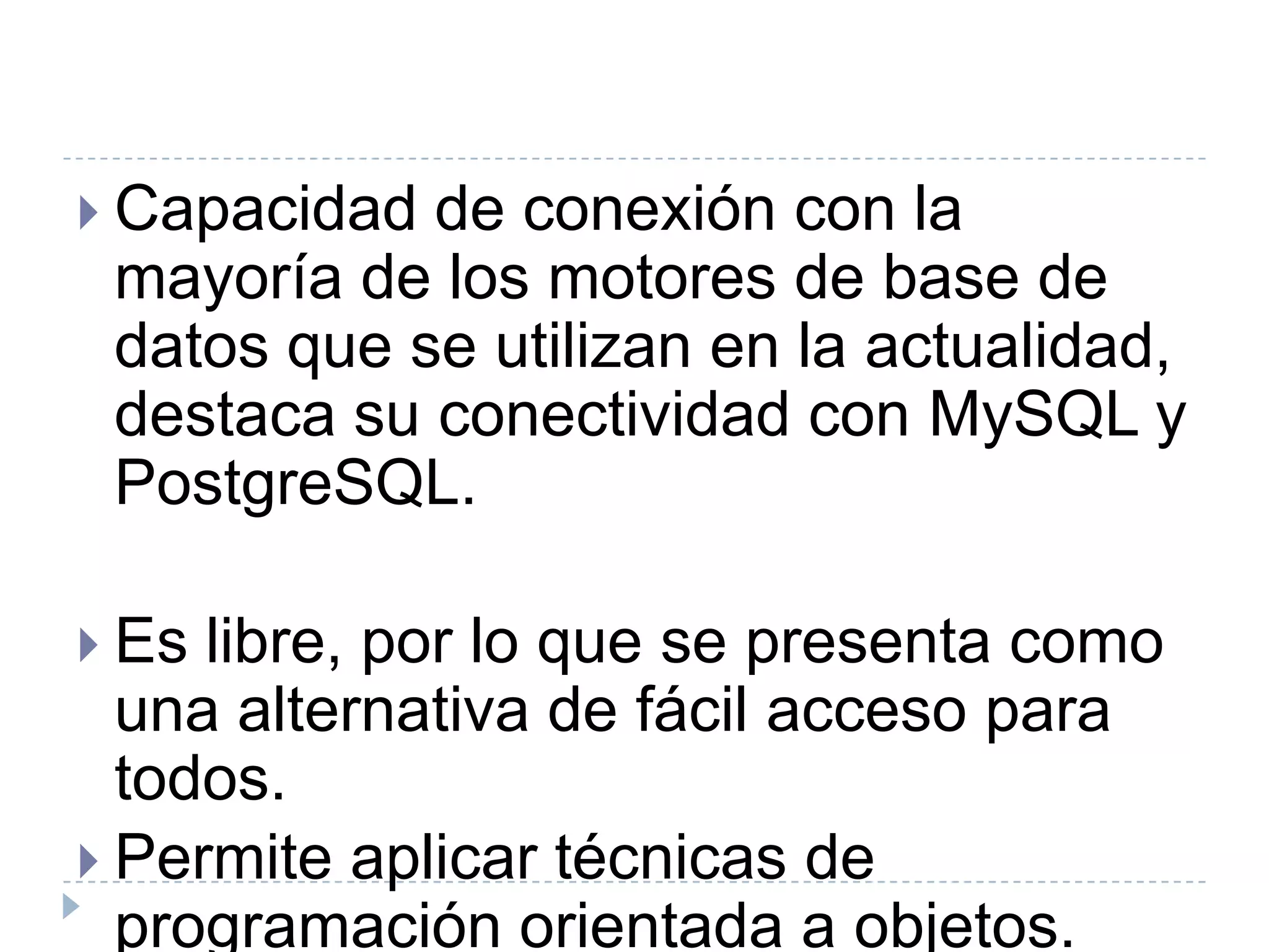Capacidad de conexión con la mayoría de los motores de base de datos que se utilizan en la actualidad, destaca su conectividad con MySQL y PostgreSQL.Es libre, por lo que se presenta como una alternativa de fácil acceso para todos.Permite aplicar técnicas de programación orientada a objetos.