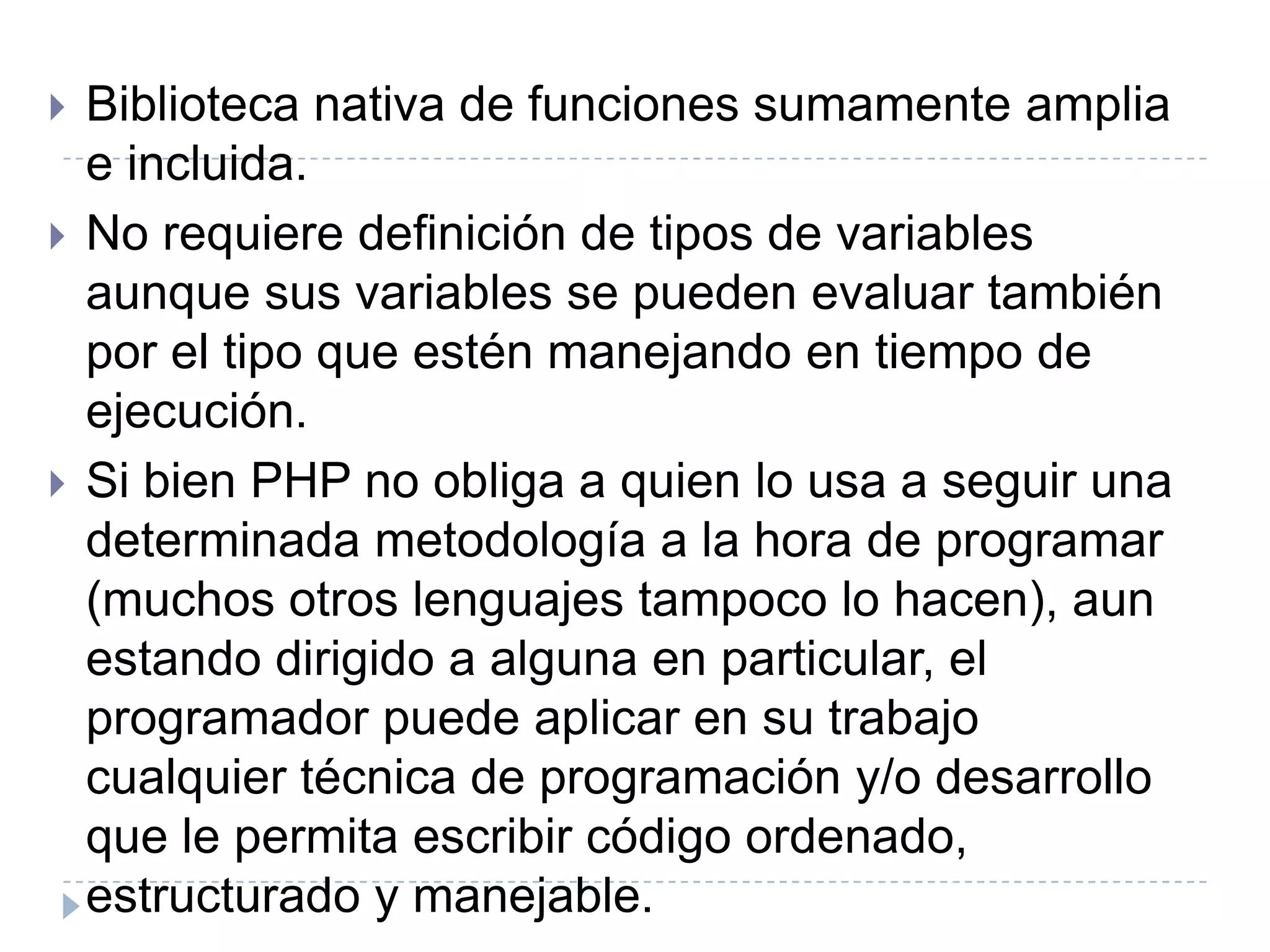 Biblioteca nativa de funciones sumamente amplia e incluida.No requiere definición de tipos de variables aunque sus variables se pueden evaluar también por el tipo que estén manejando en tiempo de ejecución.Si bien PHP no obliga a quien lo usa a seguir una determinada metodología a la hora de programar (muchos otros lenguajes tampoco lo hacen), aun estando dirigido a alguna en particular, el programador puede aplicar en su trabajo cualquier técnica de programación y/o desarrollo que le permita escribir código ordenado, estructurado y manejable. 
