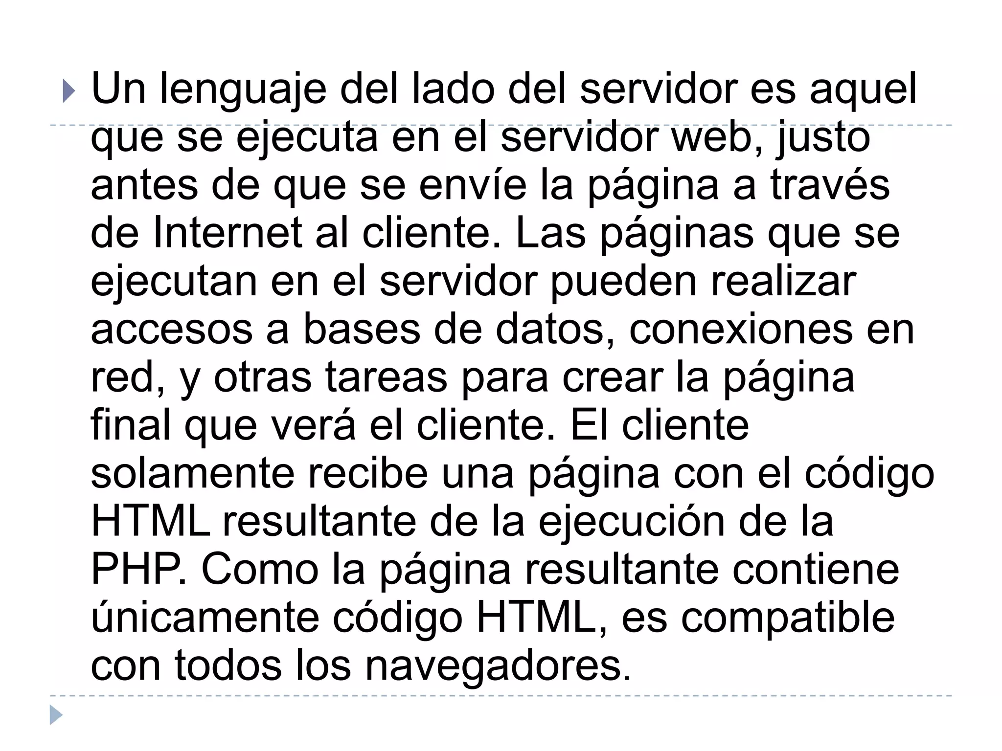 Un lenguaje del lado del servidor es aquel que se ejecuta en el servidor web, justo antes de que se envíe la página a través de Internet al cliente. Las páginas que se ejecutan en el servidor pueden realizar accesos a bases de datos, conexiones en red, y otras tareas para crear la página final que verá el cliente. El cliente solamente recibe una página con el código HTML resultante de la ejecución de la PHP. Como la página resultante contiene únicamente código HTML, es compatible con todos los navegadores. 