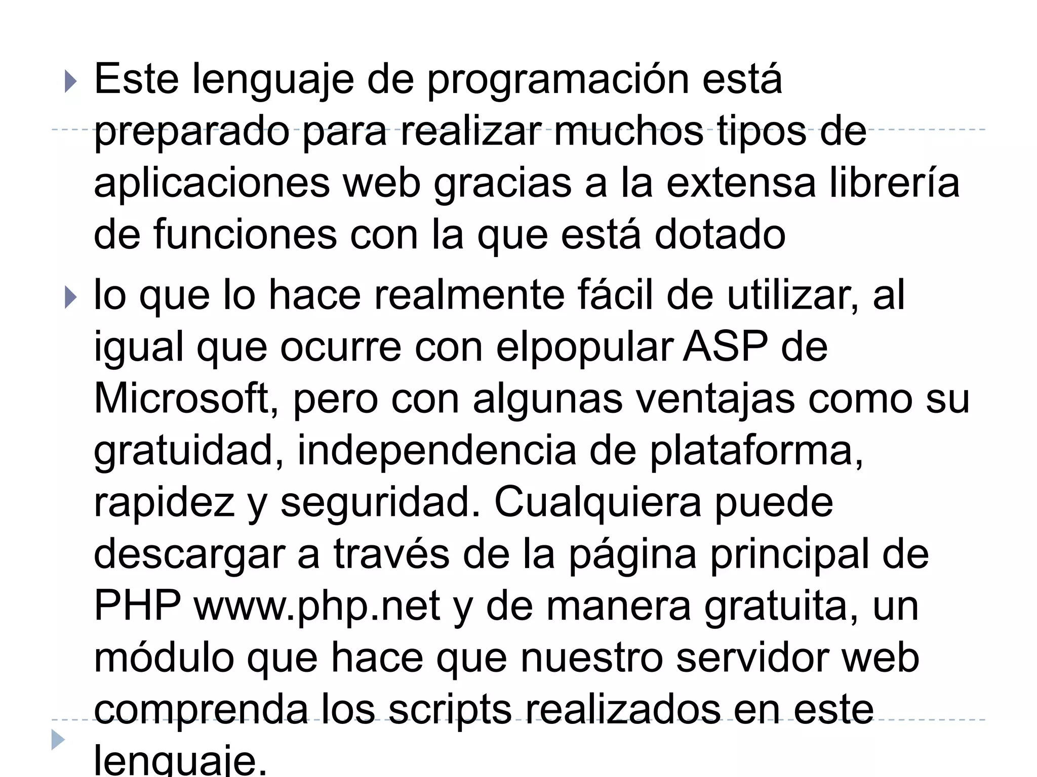 Este lenguaje de programación está preparado para realizar muchos tipos de aplicaciones web gracias a la extensa librería de funciones con la que está dotadolo que lo hace realmente fácil de utilizar, al igual que ocurre con elpopular ASP de Microsoft, pero con algunas ventajas como su gratuidad, independencia de plataforma, rapidez y seguridad. Cualquiera puede descargar a través de la página principal de PHP www.php.net y de manera gratuita, un módulo que hace que nuestro servidor web comprenda los scripts realizados en este lenguaje. 