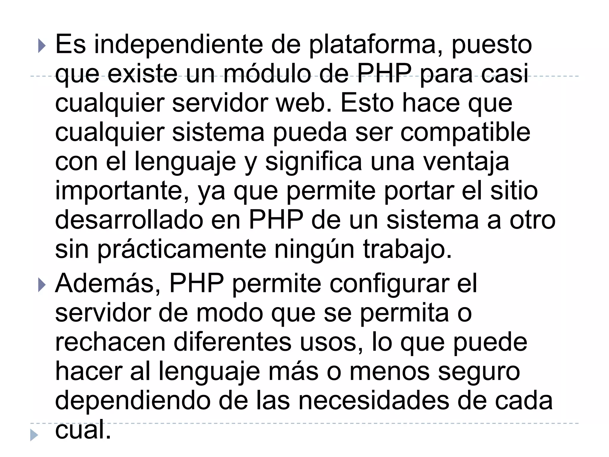 Es independiente de plataforma, puesto que existe un módulo de PHP para casi cualquier servidor web. Esto hace que cualquier sistema pueda ser compatible con el lenguaje y significa una ventaja importante, ya que permite portar el sitio desarrollado en PHP de un sistema a otro sin prácticamente ningún trabajo.Además, PHP permite configurar el servidor de modo que se permita o rechacen diferentes usos, lo que puede hacer al lenguaje más o menos seguro dependiendo de las necesidades de cada cual.