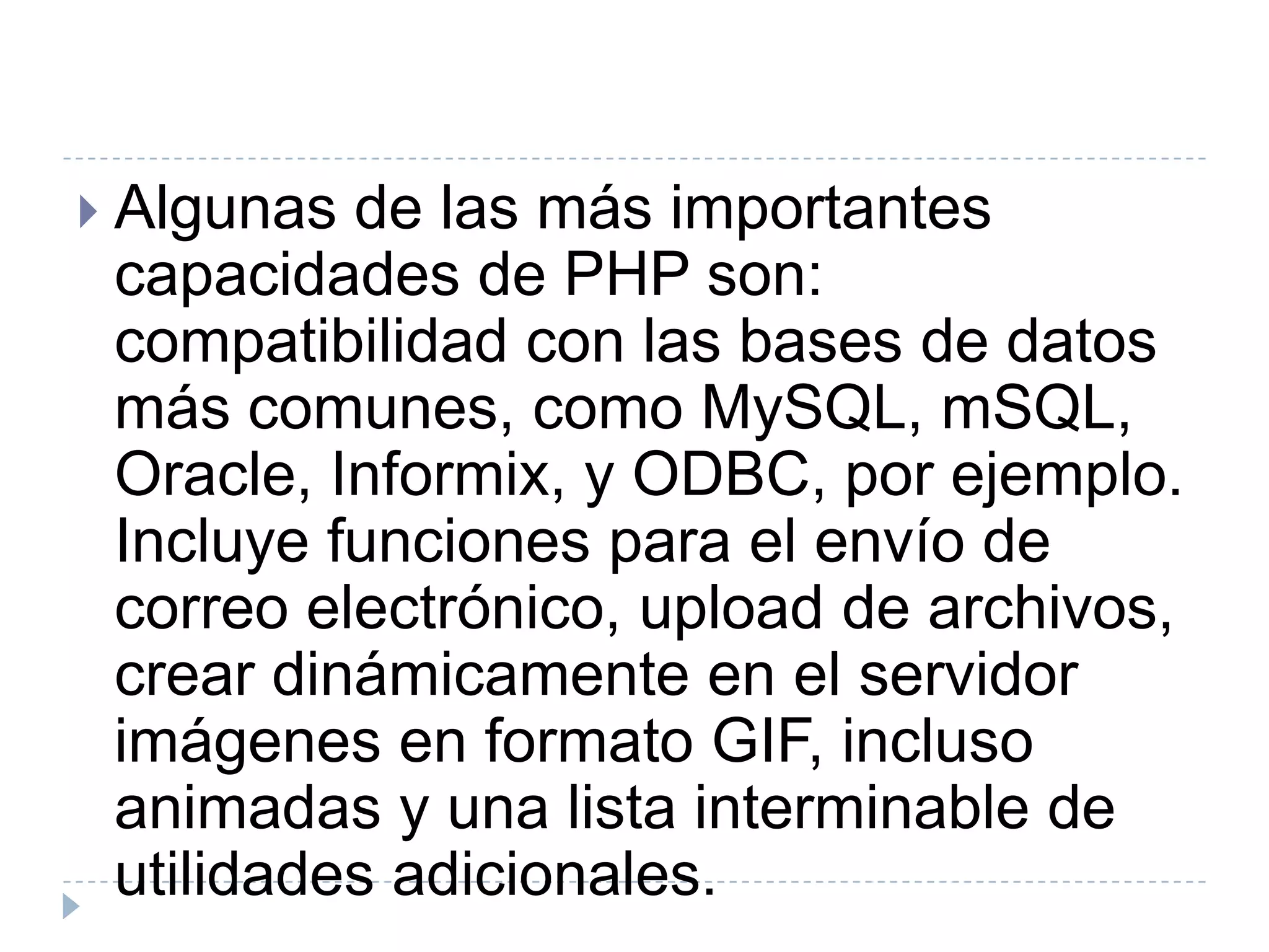 Algunas de las más importantes capacidades de PHP son: compatibilidad con las bases de datos más comunes, como MySQL, mSQL, Oracle, Informix, y ODBC, por ejemplo. Incluye funciones para el envío de correo electrónico, upload de archivos, crear dinámicamente en el servidor imágenes en formato GIF, incluso animadas y una lista interminable de utilidades adicionales.