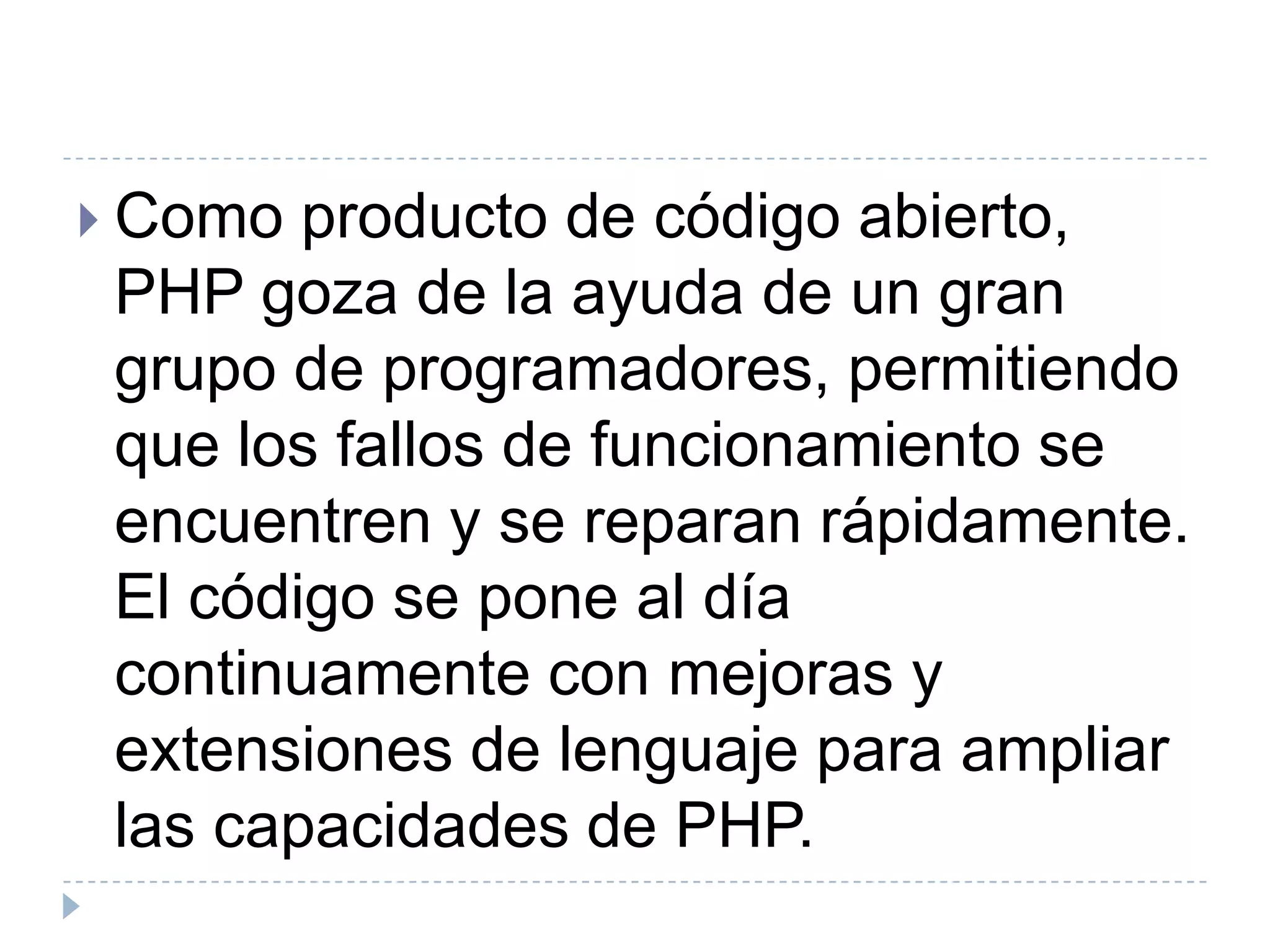 Como producto de código abierto, PHP goza de la ayuda de un gran grupo de programadores, permitiendo que los fallos de funcionamiento se encuentren y se reparan rápidamente. El código se pone al día continuamente con mejoras y extensiones de lenguaje para ampliar las capacidades de PHP.
