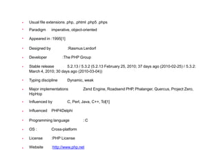 













Usual file extensions .php, .phtml .php5 .phps
Paradigm imperative, object-oriented
Appeared in :1995[1]
Designed by :Rasmus Lerdorf
Developer :The PHP Group
Stable release 5.2.13 / 5.3.2 (5.2.13 February 25, 2010; 37 days ago (2010-02-25) / 5.3.2:
March 4, 2010; 30 days ago (2010-03-04))
Typing discipline Dynamic, weak
Major implementations Zend Engine, Roadsend PHP, Phalanger, Quercus, Project Zero,
HipHop
Influenced by C, Perl, Java, C++, Tcl[1]
Influenced PHP4Delphi
Programming language : C
OS : Cross-platform
License :PHP License
Website :http://www.php.net
 