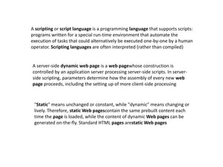 A scripting or script language is a programming language that supports scripts:
programs written for a special run-time environment that automate the
execution of tasks that could alternatively be executed one-by-one by a human
operator. Scripting languages are often interpreted (rather than compiled)
A server-side dynamic web page is a web pagewhose construction is
controlled by an application server processing server-side scripts. In server-
side scripting, parameters determine how the assembly of every new web
page proceeds, including the setting up of more client-side processing
"Static" means unchanged or constant, while "dynamic" means changing or
lively. Therefore, static Web pagescontain the same prebuilt content each
time the page is loaded, while the content of dynamic Web pages can be
generated on-the-fly. Standard HTML pages arestatic Web pages
 