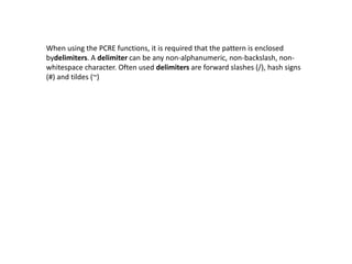 When using the PCRE functions, it is required that the pattern is enclosed
bydelimiters. A delimiter can be any non-alphanumeric, non-backslash, non-
whitespace character. Often used delimiters are forward slashes (/), hash signs
(#) and tildes (~)
 