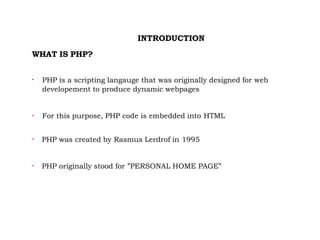 INTRODUCTION
WHAT IS PHP?

PHP is a scripting langauge that was originally designed for web
developement to produce dynamic webpages

For this purpose, PHP code is embedded into HTML

PHP was created by Rasmus Lerdrof in 1995

PHP originally stood for ”PERSONAL HOME PAGE”
 