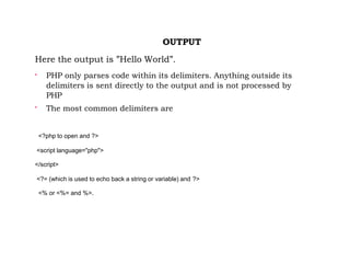 OUTPUT
Here the output is ”Hello World”.

PHP only parses code within its delimiters. Anything outside its
delimiters is sent directly to the output and is not processed by
PHP

The most common delimiters are
<?php to open and ?>
<script language="php">
</script>
<?= (which is used to echo back a string or variable) and ?>
<% or <%= and %>.
 